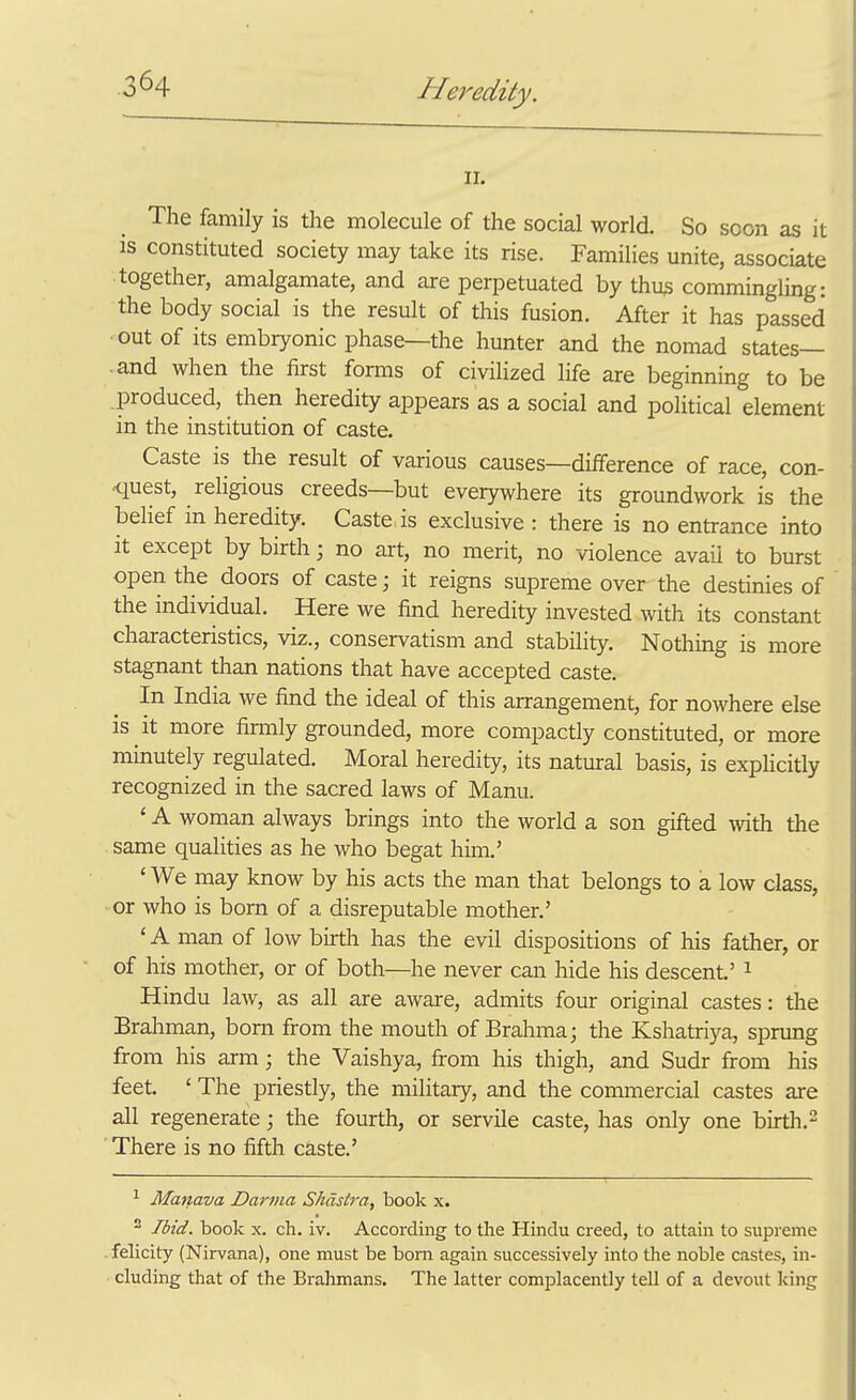 II. The family is the molecule of the social world. So soon as it IS constituted society may take its rise. Families unite, associate together, amalgamate, and are perpetuated by thu3 commingling: the body social is the result of this fusion. After it has passed • out of its embryonic phase—the hunter and the nomad states— .and when the first forms of civilized life are beginning to be produced, then heredity appears as a social and political element in the institution of caste. Caste is the result of various causes—diiference of race, con- quest, religious creeds—but everywhere its groundwork is the belief in heredity. Caste is exclusive : there is no entrance into it except by birth; no art, no merit, no violence avail to burst open the doors of caste; it reigns supreme over the destinies of the individual. Here we find heredity invested with its constant characteristics, viz., conservatism and stability. Nothing is more stagnant than nations that have accepted caste. In India we find the ideal of this arrangement, for nowhere else is it more firaily grounded, more compactly constituted, or more minutely regulated. Moral heredity, its natural basis, is explicitly recognized in the sacred laws of Manu. ' A woman always brings into the world a son gifted with the same qualities as he who begat him.' ' We may know by his acts the man that belongs to a low class, ■ or who is born of a disreputable mother.' ' A man of low birth has the evil dispositions of his father, or of his mother, or of both—he never can hide his descent' ^ Hindu law, as all are aware, admits four original castes: the Brahman, bom from the mouth of Brahma; the Kshatriya, sprung from his arm; the Vaishya, from his thigh, and Sudr from his feet. ' The priestly, the military, and the commercial castes are all regenerate; the fourth, or servile caste, has only one birth. ^ There is no fifth caste.' ^ Manava Darma Shdstra, book x. ^ Ibid, book x. ch. iv. According to the Hindu creed, to attain to supreme felicity (Nirvana), one must be bom again successively into the noble castes, in- cluding that of the Brahmans. The latter complacently tell of a devout king