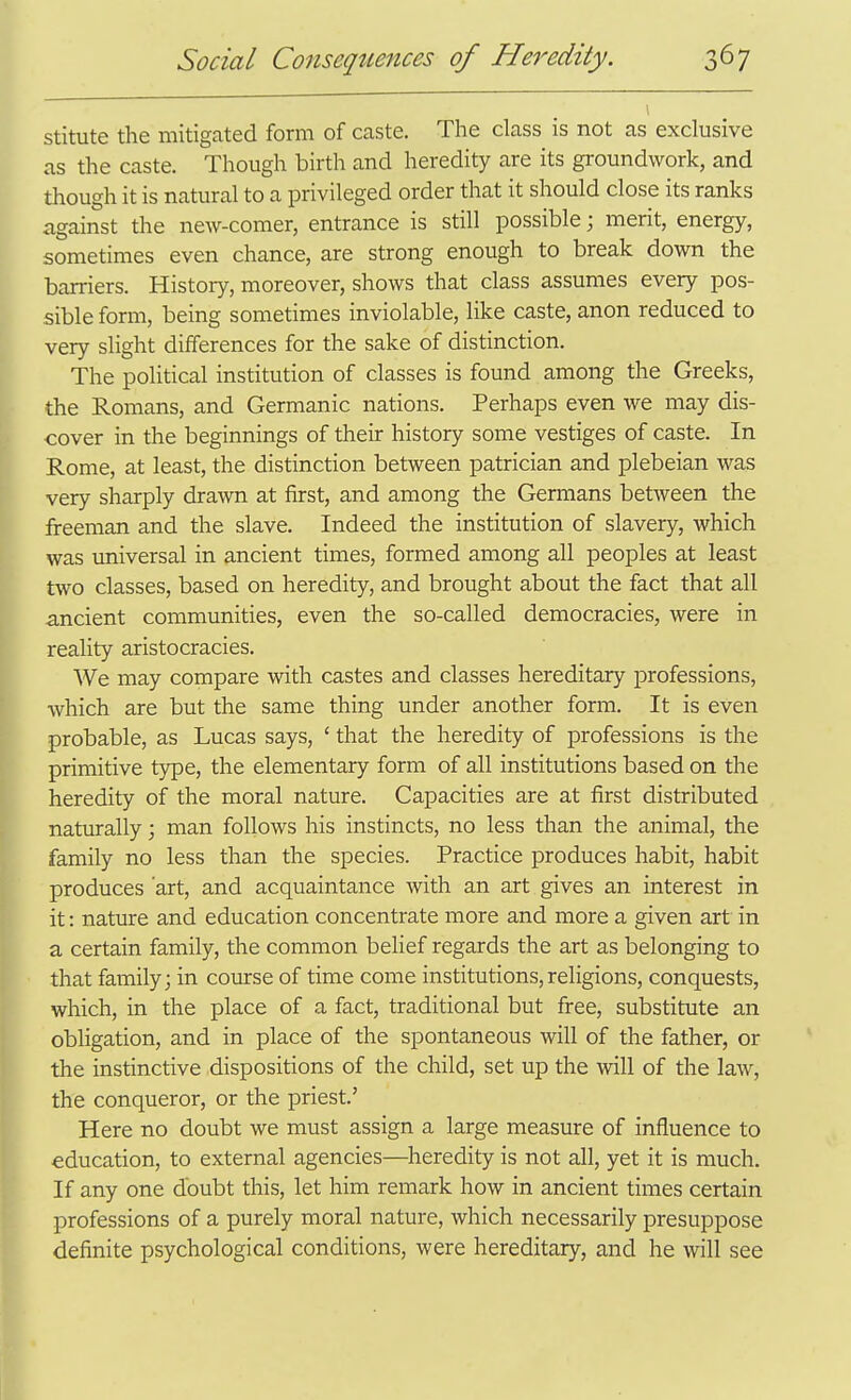 stitute the mitigated form of caste. The class is not as exclusive as the caste. Though birth and heredity are its groundwork, and though it is natural to a privileged order that it should close its ranks against the new-comer, entrance is still possible; merit, energy, sometimes even chance, are strong enough to break down the barriers. History, moreover, shows that class assumes every pos- sible form, being sometimes inviolable, like caste, anon reduced to very slight differences for the sake of distinction. The political institution of classes is found among the Greeks, the Romans, and Germanic nations. Perhaps even we may dis- cover in the beginnings of their history some vestiges of caste. In Rome, at least, the distinction between patrician and plebeian was very sharply drawn at first, and among the Germans between the freeman and the slave. Indeed the institution of slavery, which was universal in ancient times, formed among all peoples at least two classes, based on heredity, and brought about the fact that all ancient communities, even the so-called democracies, were in reality aristocracies. We may compare with castes and classes hereditary professions, which are but the same thing under another form. It is even probable, as Lucas says, ' that the heredity of professions is the primitive type, the elementary form of all institutions based on the heredity of the moral nature. Capacities are at first distributed naturally; man follows his instincts, no less than the animal, the family no less than the species. Practice produces habit, habit produces art, and acquaintance with an art gives an interest in it: nature and education concentrate more and more a given art in a certain family, the common belief regards the art as belonging to > that family; in course of time come institutions, religions, conquests, which, in the place of a fact, traditional but free, substitute an obligation, and in place of the spontaneous will of the father, or the instinctive dispositions of the child, set up the will of the law, the conqueror, or the priest.' Here no doubt we must assign a large measure of influence to education, to external agencies—heredity is not all, yet it is much. If any one doubt this, let him remark how in ancient times certain professions of a purely moral nature, which necessarily presuppose definite psychological conditions, were hereditary, and he will see