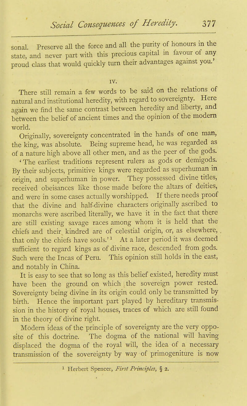 sonal. Preserve all the force and all the purity of honours m the state, and never part with this precious capital m favour of any proud class that would quickly turn their advantages against you.' IV. There stiU remain a few words to be said on the relations of natural and institutional heredity, with regard to sovereignty. Here again we find the same contrast between heredity and liberty, and between the belief of ancient times and the opinion of the modem world. Originally, sovereignty concentrated in the hands of one man, the king, was absolute. Being supreme head, he was regarded as of a natxire high above all other men, and as the peer of the gods. ' The earhest traditions represent rulers as gods or demigods. By their subjects, primitive kings were regarded as superhuman in origin, and superhuman in power. They possessed divine titles, received obeisances like those made before the altars of deities, and were in some cases actually worshipped. If there needs proof that the divine and half-divine characters originally ascribed to monarchs were ascribed literally, we have it in the fact that there are still existing savage races among whom it is held that the chiefs and their kindred are of celestial origin, or, as elsewhere, that only the chiefs have souls.' ^ At a later period it was deemed sufficient to regard kings as of divine race, descended from gods. Such were the Incas of Peru. This opinion still holds in the east, and notably in China. It is easy to see that so long as this belief existed, heredity must have been the ground on which ,the sovereign power rested. Sovereignty being divine in its origin could only be transmitted by birth. Hence the important part played by hereditary transmis- sion in the history of royal houses, traces of which are still found in the theory of divine right. Modern ideas of the principle of sovereignty are the very oppo- site of this doctrine. The dogma of the national will having displaced the dogma of the royal will, the idea of a necessary transmission of the sovereignty by way of primogeniture is now ^ Herbert Spencer, First Principles, § 2.