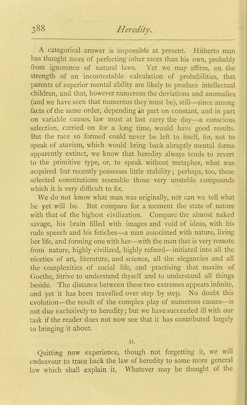 A categorical answer is impossible at present. Hitherto man has thought more of perfecting other races than his own, probably from ignorance of natural laws. Yet we may affirm, on the strength of an incontestable calculation of probabilities, that l^arents of superior mental ability are likely to produce intellectual children, and that, however numerous the deviations and anomalies (and we have seen that numerous they must be), still—since among facts of the same order, depending in part on constant, and in part on variable causes, law must at last carry the day—a conscious- selection, carried on for a long time, would have good results. But the race so formed could never be left to itself, for, not to speak of atavism, which would bring back abruptly mental forms apparently extinct, we know that heredity always tends to revert to the primitive type, or, to speak without metaphor, Avhat was acquired but recently possesses little stability; perhaps, too, these selected coiistitutions resemble those very unstable compounds which it is very difficult to fix. We do not know what man was originally, nor can Ave tell what he yet will be. But compare for a moment the state of nature with that of the highest civilization. Compare the almost naked savage, his brain filled with images and void of ideas, with liis rude speech and his fetiches—a man associated Avith nature, living her life, and forming one with her—with the man that is very remote from nature, highly civilized, highly refined—initiated into all the niceties of art, literature, and science, all the elegancies and all the complexities of social life, and practising that maxim of Goethe, Strive to understand thyself and to understand all things beside. The distance between these tAvo extremes appears infinite, and yet it has been travelled over step by step. No doubt this evolution—the result of the complex play of numerous causes—is not due exclusively to heredity; but we have succeeded ill with our task if the reader does not now see that it has contributed largely to bringing it about. II. Quitting now experience, though not forgetting it, Ave Avill endeavour to trace back the Lw of heredity to some more general laAV Avhich shall explain it. Whatever may be thought of the