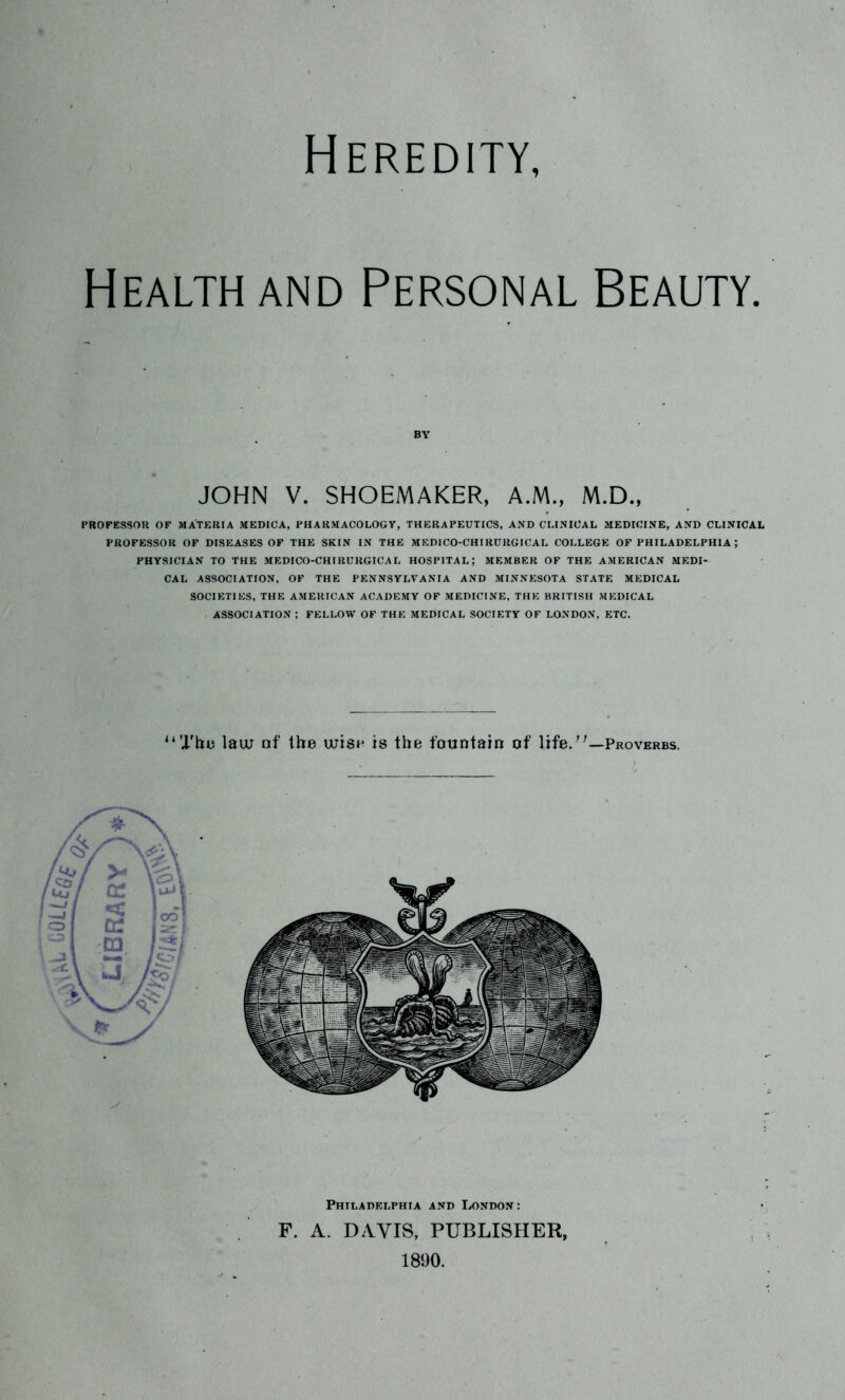 Heredity, Health and Personal Beauty. BY JOHN V. SHOEMAKER, A.M., M.D., PROFESSOR OF MATERIA MEDICA, PHARMACOLOGY, THERAPEUTICS, AND CLINICAL MEDICINE, AND CLINICAL PROFESSOR OF DISEASES OF THE SKIN IN THE MEDICO-CHIRCRGICAL COLLEGE OF PHILADELPHIA; PHYSICIAN TO THE MEDICO-CHIRURGICAL HOSPITAL; MEMBER OF THE AMERICAN MEDI- CAL ASSOCIATION, OF THE PENNSYLVANIA AND MINNESOTA STATE MEDICAL SOCIETIES, THE AMERICAN ACADEMY OF MEDICINE, THE BRITISH MEDICAL ASSOCIATION ; FELLOW OF THE MEDICAL SOCIETY OF LONDON, ETC. “Thu law of the wish is the fountain of life.''—Proverbs. Philadelphia and London: F. A. DAVIS, PUBLISHER, 181)0.