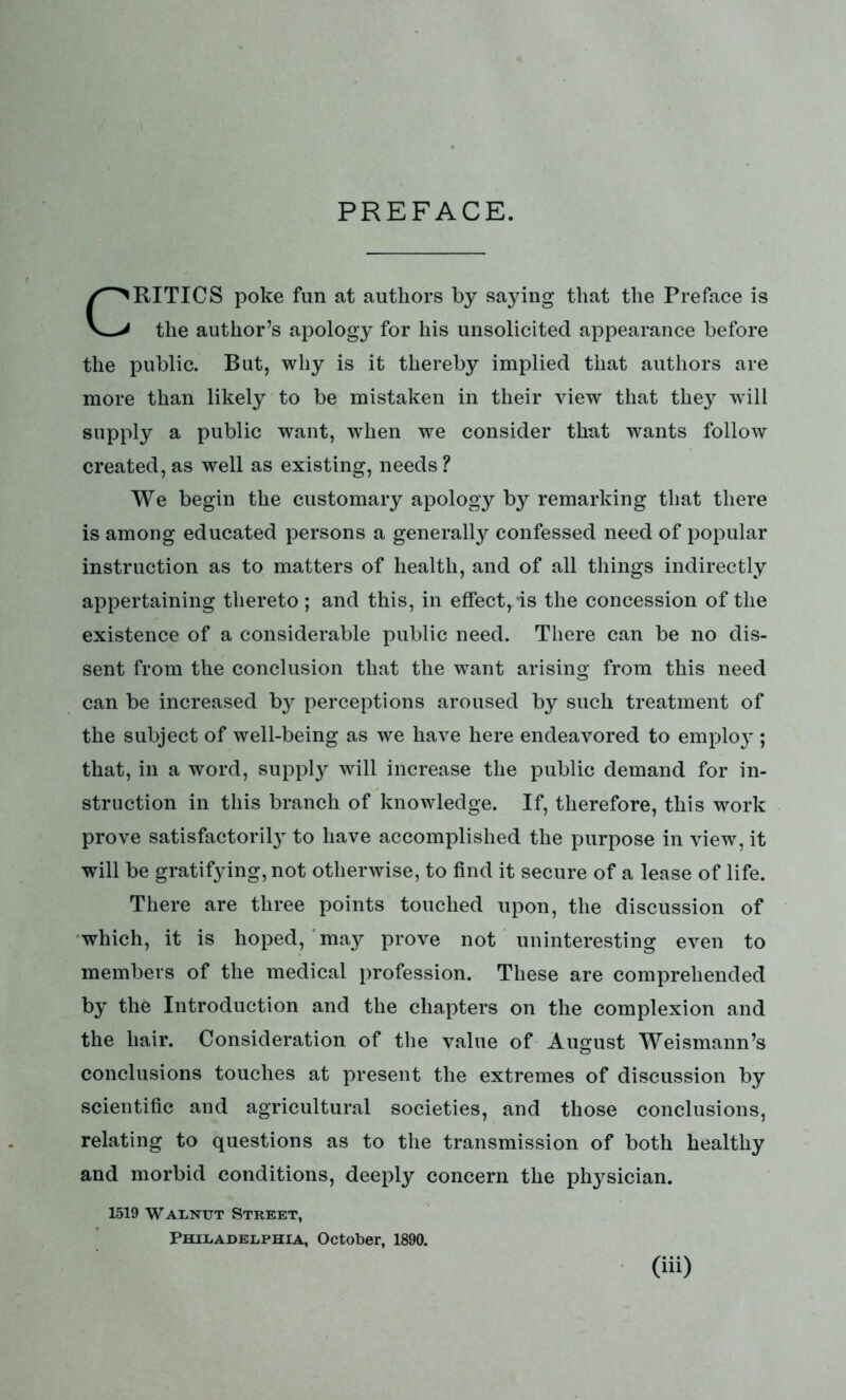 PREFACE. RITICS poke fun at authors by saying that the Preface is the author’s apology for his unsolicited appearance before the public. But, why is it thereby implied that authors are more than likely to be mistaken in their view that they will supply a public want, wrhen we consider that wants follow created, as well as existing, needs? We begin the customary apology by remarking that there is among educated persons a generally confessed need of popular instruction as to matters of health, and of all things indirectly appertaining thereto; and this, in effect, is the concession of the existence of a considerable public need. There can be no dis- sent from the conclusion that the want arising from this need can be increased b}^ perceptions aroused by such treatment of the subject of well-being as we have here endeavored to employ ; that, in a word, supply will increase the public demand for in- struction in this branch of knowledge. If, therefore, this work prove satisfactory to have accomplished the purpose in view, it will be gratifying, not otherwise, to find it secure of a lease of life. There are three points touched upon, the discussion of which, it is hoped, may prove not uninteresting even to members of the medical profession. These are comprehended by the Introduction and the chapters on the complexion and the hair. Consideration of the value of August Weismann’s conclusions touches at present the extremes of discussion by scientific and agricultural societies, and those conclusions, relating to questions as to the transmission of both healthy and morbid conditions, deeply concern the physician. 1519 Walnut Street, Philadelphia, October, 1890. (iii>