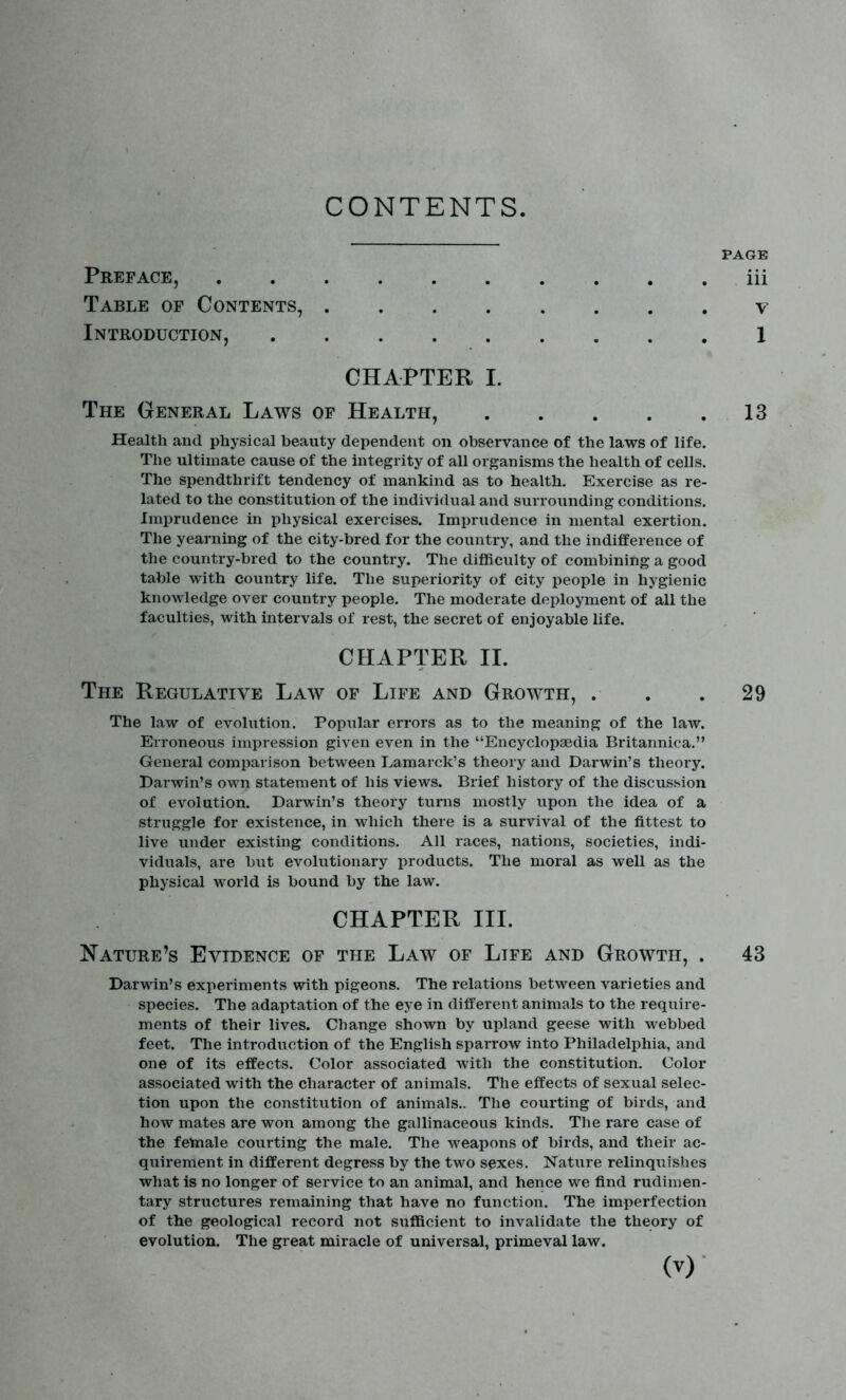 CONTENTS PAGE Preface, iii Table of Contents, v Introduction, 1 CHAPTER I. The General Laws of Health, 13 Health and physical beauty dependent on observance of the laws of life. The ultimate cause of the integrity of all organisms the health of cells. The spendthrift tendency of mankind as to health. Exercise as re- lated to the constitution of the individual and surrounding conditions. Imprudence in physical exercises. Imprudence in mental exertion. The yearning of the city-bred for the country, and the indifference of the country-bred to the country. The difficulty of combining a good table with country life. The superiority of city people in hygienic knowledge over country people. The moderate deployment of all the faculties, with intervals of rest, the secret of enjoyable life. CHAPTER II. The Regulative Law of Life and Growth, . . .29 The law of evolution. Popular errors as to the meaning of the law. Erroneous impression given even in the “Encyclopaedia Britannica.” General comparison between Lamarck’s theory and Darwin’s theory. Darwin’s own statement of his views. Brief history of the discussion of evolution. Darwin’s theory turns mostly upon the idea of a struggle for existence, in which there is a survival of the fittest to live under existing conditions. All races, nations, societies, indi- viduals, are but evolutionary products. The moral as well as the physical world is bound by the law. CHAPTER III. Nature’s Evidence of the Law of Life and Growth, . 43 Darwin’s experiments with pigeons. The relations between varieties and species. The adaptation of the eye in different animals to the require- ments of their lives. Change shown by upland geese with webbed feet. The introduction of the English sparrow into Philadelphia, and one of its effects. Color associated with the constitution. Color associated with the character of animals. The effects of sexual selec- tion upon the constitution of animals.. The courting of birds, and how mates are won among the gallinaceous kinds. The rare case of the female courting the male. The weapons of birds, and their ac- quirement in different degress by the two sexes. Nature relinquishes what is no longer of service to an animal, and hence we find rudimen- tary structures remaining that have no function. The imperfection of the geological record not sufficient to invalidate the theory of evolution. The great miracle of universal, primeval law.