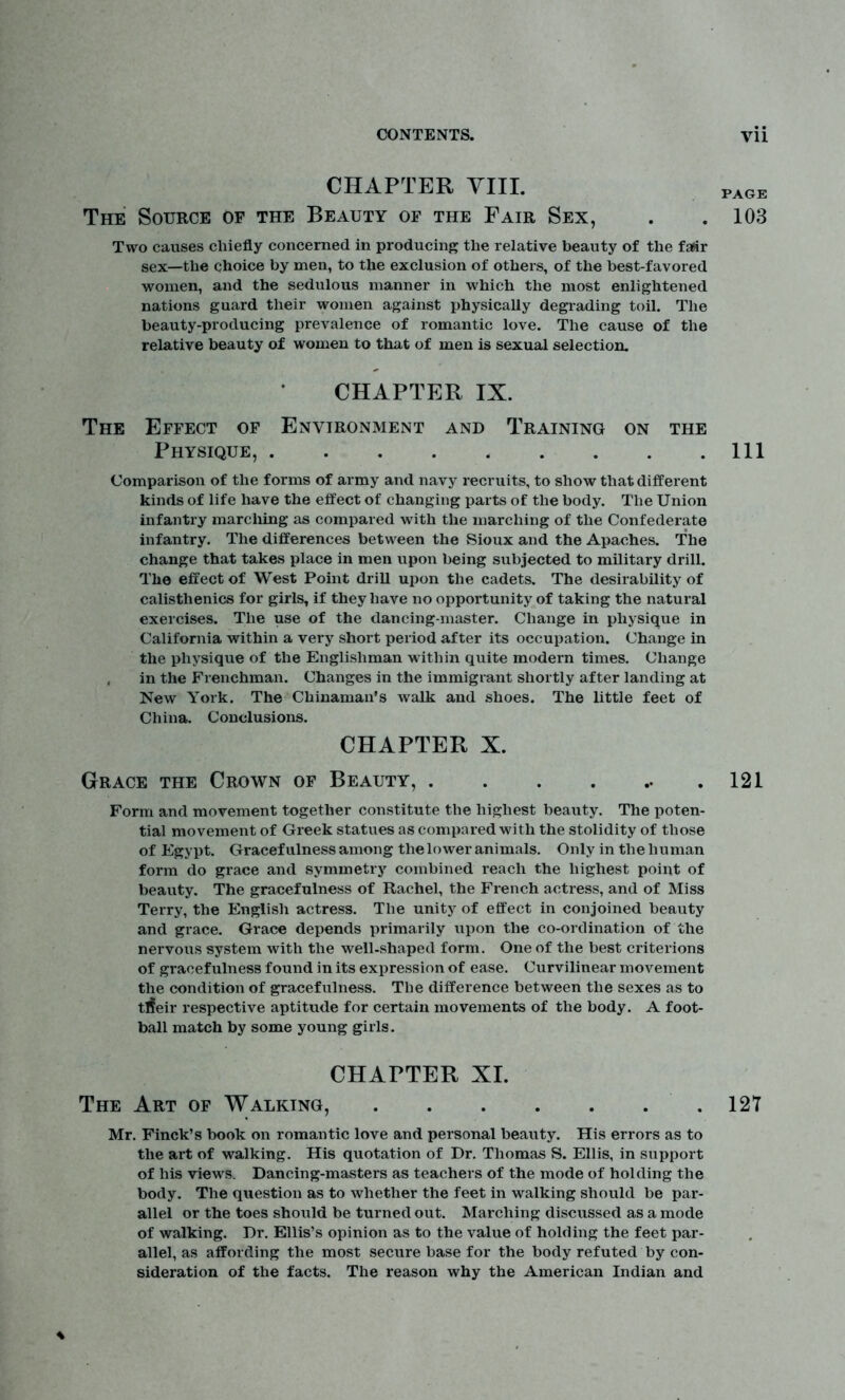 CHAPTER VIII. The Source of the Beauty of the Fair Sex, PAGE . 103 Two causes chiefly concerned in producing the relative beauty of the fair sex—the choice by men, to the exclusion of others, of the best-favored women, and the sedulous manner in which the most enlightened nations guard their women against physically degrading toil. The beauty-producing prevalence of romantic love. The cause of the relative beauty of women to that of men is sexual selection. CHAPTER IX. The Effect of Environment and Training on the Physique, Ill Comparison of the forms of army and navy recruits, to show that different kinds of life have the effect of changing parts of the body. The Union infantry marching as compared with the inarching of the Confederate infantry. The differences between the Sioux and the Apaches. The change that takes place in men upon being subjected to military drill. The effect of West Point drill upon the cadets. The desirability of calisthenics for girls, if they have no opportunity of taking the natural exercises. The use of the dancing-master. Change in physique in California within a very short period after its occupation. Change in the physique of the Englishman within quite modern times. Change , in the Frenchman. Changes in the immigrant shortly after landing at New York. The Chinaman's walk and shoes. The little feet of China. Conclusions. CHAPTER X. Grace the Crown of Beauty, 121 Form and movement together constitute the highest beauty. The poten- tial movement of Greek statues as compared with the stolidity of those of Egypt. Gracefulness among the lower animals. Only in the human form do grace and symmetry combined reach the highest point of beauty. The gracefulness of Rachel, the French actress, and of Miss Terry, the English actress. The unity of effect in conjoined beauty and grace. Grace depends primarily upon the co-ordination of the nervous system with the well-shaped form. One of the best criterions of gracefulness found in its expression of ease. Curvilinear movement the condition of gracefulness. The difference between the sexes as to tneir respective aptitude for certain movements of the body. A foot- ball match by some young girls. CHAPTER XI. The Art of Walking, 127 Mr. Finck’s book on romantic love and personal beauty. His errors as to the art of walking. His quotation of Dr. Thomas S. Ellis, in support of his views. Dancing-masters as teachers of the mode of holding the body. The question as to whether the feet in walking should be par- allel or the toes should be turned out. Marching discussed as a mode of walking. Dr. Ellis’s opinion as to the value of holding the feet par- allel, as affording the most secure base for the body refuted by con- sideration of the facts. The reason why the American Indian and ♦