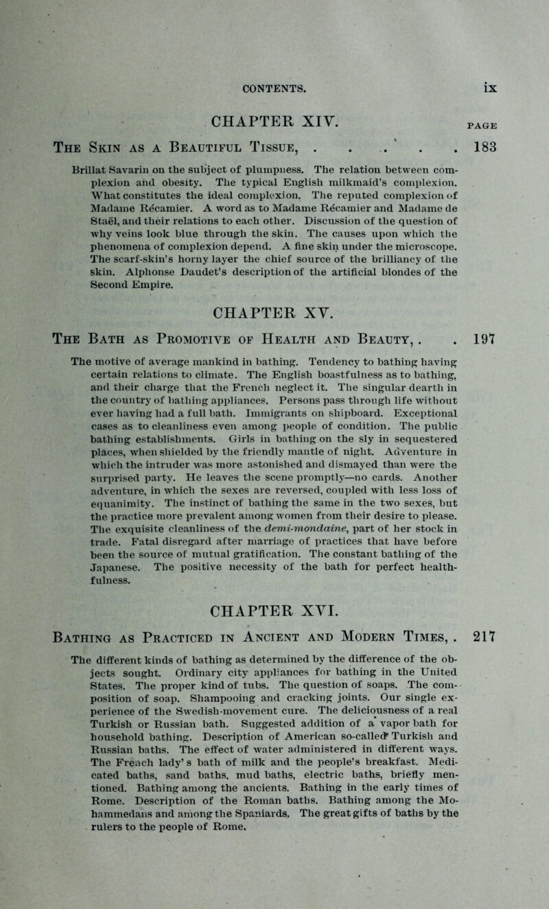 CHAPTER XIV. page The Skin as a Beautiful Tissue, . . .. .183 Brillat Savarin on the subject of plumpness. The relation between com- plexion and obesity. The typical English milkmaid’s complexion. What constitutes the ideal complexion. The reputed complexion of Madame Recamier. A word as to Madame Recamier and Madame de Stael, and their relations to each other. Discussion of the question of why veins look blue through the skin. The causes upon which tlie phenomena of complexion depend. A fine skin under the microscope. The scarf-skin’s horny layer the chief source of the brilliancy of the skin. Alphonse Daudet’s description of the artificial blondes of the Second Empire. CHAPTER XV. The Bath as Pro motive of Health and Beauty, . . 19? The motive of average mankind in bathing. Tendency to bathing having certain relations to climate. The English boastfulness as to bathing, and their charge that the French neglect it. The singular dearth in the country of bathing appliances. Persons pass through life without ever having had a full bath. Immigrants on shipboard. Exceptional cases as to cleanliness even among people of condition. The public bathing establishments. Girls in bathing on the sly in sequestered places, when shielded by the friendly mantle of night. Adventure in which the intruder was more astonished and dismayed than were the surprised party. He leaves the scene promptly—no cards. Another adventure, in which the sexes are reversed, coupled with less loss of equanimity. The instinct of bathing the same in the two sexes, but the practice more prevalent among women from their desire to please. The exquisite cleanliness of the demi-mondaine, part of her stock in trade. Fatal disregard after marriage of practices that have before been the source of mutual gratification. The constant bathing of the Japanese. The positive necessity of the bath for perfect health- fulness. CHAPTER XVI. Bathing as Practiced in Ancient and Modern Times, . 217 The different kinds of bathing as determined by the difference of the ob- jects sought. Ordinary city appliances for bathing in the United States. The proper kind of tubs. The question of soaps. The com- position of soap. Shampooing and cracking joints. Our single ex- perience of the Swedish-movement cure. The deliciousness of a real Turkish or Russian bath. Suggested addition of a vapor bath for household bathing. Description of American so-calledr Turkish and Russian baths. The effect of water administered in different ways. The French lady’s bath of milk and the people’s breakfast. Medi- cated baths, sand baths, mud baths, electric baths, briefly men- tioned. Bathing among the ancients. Bathing in the early times of Rome. Description of the Roman baths. Bathing among the Mo- hammedans and among the Spaniards. The great gifts of baths by the rulers to the people of Rome.