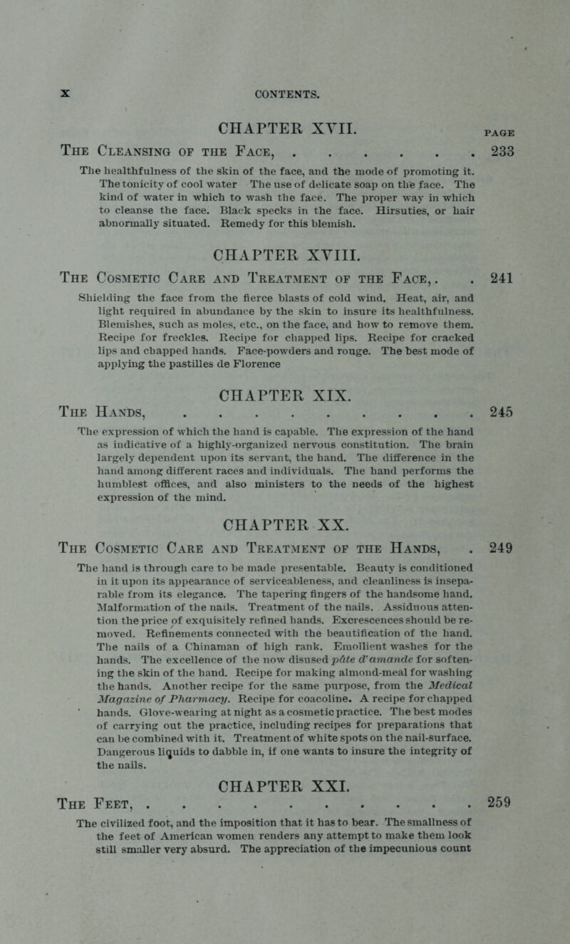 CHAPTER XVII. page The Cleansing of the Face, 233 The healthfulness of the skin of the face, and the mode of promoting it. The tonicity of cool water The use of delicate soap on the face. The kind of water in which to wash the face. The proper way in which to cleanse the face. Black specks in the face. Hirsuties, or hair abnormally situated. Remedy for this blemish. CHAPTER XYIII. The Cosmetic Care and Treatment of the Face, . . 241 Shielding the face from the fierce blasts of cold wind. Heat, air, and light required in abundance by the skin to insure its healthfulness. Blemishes, such as moles, etc., on the face, and how to remove them. Recipe for freckles. Recipe for chapped lips. Recipe for cracked lips and chapped hands. Face-powders and rouge. The best mode of applying the pastilles de Florence CHAPTER XIX. The Hands, 245 The expression of which the hand is capable. The expression of the hand as indicative of a highly-organized nervous constitution. The brain largely dependent upon its servant, the hand. The difference in the hand among different races and individuals. The hand performs the humblest offices, and also ministers to the needs of the highest expression of the mind. CHAPTER XX. The Cosmetic Care and Treatment of the Hands, . 249 The hand is through care to be made presentable. Beauty is conditioned in it upon its appearance of serviceableness, and cleanliness is insepa- rable from its elegance. The tapering fingers of the handsome hand. Malformation of the nails. Treatment of the nails. Assiduous atten- tion the price of exquisitely refined hands. Excrescences should be re- moved. Refinements connected with the beautification of the hand. The nails of a Chinaman of high rank. Emollient washes for the hands. The excellence of the now disused p&te d'amande for soften- ing the skin of the hand. Recipe for making almond-meal for washing the hands. Another recipe for the same purpose, from the Medical Magazine of Pharmacy. Recipe for coacoline. A recipe for chapped hands. Glove-wearing at night as a cosmetic practice. The best modes of carrying out the practice, including recipes for preparations that can be combined with it. Treatment of white spots on the nail-surface. Dangerous liquids to dabble in, if one wants to insure the integrity of the nails. CHAPTER XXI. The Feet, 259 The civilized foot, and the imposition that it has to bear. The smallness of the feet of American women renders any attempt to make them look still smaller very absurd. The appreciation of the impecunious count