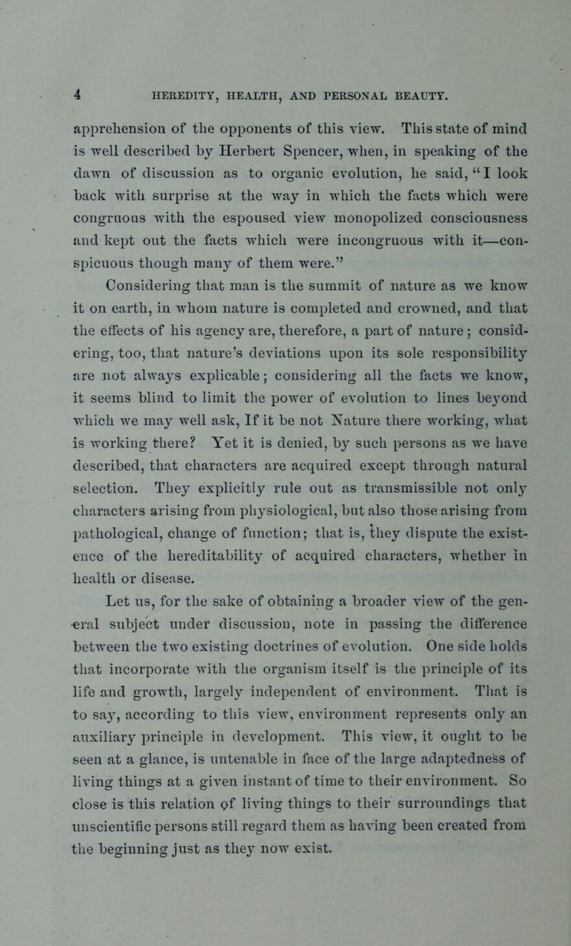 apprehension of the opponents of this view. This state of mind is well described by Herbert Spencer, when, in speaking of the dawn of discussion as to organic evolution, he said, “ I look back with surprise at the way in which the facts which were congruous with the espoused view monopolized consciousness and kept out the facts which were incongruous with it—con- spicuous though many of them were.” Considering that man is the summit of nature as we know it on earth, in whom nature is completed and crowned, and that the effects of his agency are, therefore, a part of nature; consid- ering, too, that nature’s deviations upon its sole responsibility are not always explicable; considering all the facts we know, it seems blind to limit the power of evolution to lines beyond which we may well ask, If it be not Nature there working, what is working there? Yet it is denied, by such persons as we have described, that characters are acquired except through natural selection. They explicitly rule out as transmissible not onty characters arising from physiological, but also those arising from pathological, change of function; that is, they dispute the exist- ence of the hereditability of acquired characters, whether in health or disease. Let us, for the sake of obtaining a broader view of the gen- •eral subject under discussion, note in passing the difference between the two existing doctrines of evolution. One side holds that incorporate with the organism itself is the principle of its life and growth, largely independent of environment. That is to s&y, according to this view, environment represents only an auxiliary principle in development. This view, it ought to be seen at a glance, is untenable in face of the large adaptedness of living things at a given instant of time to their environment. So close is this relation of living things to their surroundings that unscientific persons still regard them as having been created from the beginning just as they now exist.