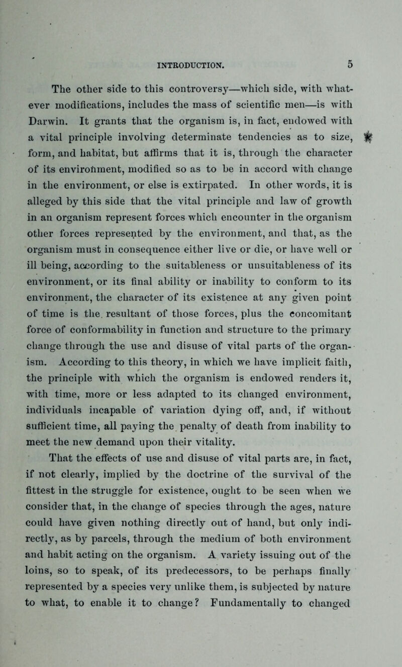 The other side to this controversy—which side, with what- ever modifications, includes the mass of scientific men—is with Darwin. It grants that the organism is, in fact, endowed with a vital principle involving determinate tendencies as to size, form, and habitat, but affirms that it is, through the character of its environment, modified so as to be in accord with change in the environment, or else is extirpated. In other words, it is alleged by this side that the vital principle and law of growth in an organism represent forces which encounter in the organism other forces represented by the environment, and that, as the organism must in consequence either live or die, or have well or ill being, according to the suitableness or unsuitableness of its environment, or its final ability or inability to conform to its environment, the character of its existence at any given point of time is the. resultant of those forces, plus the concomitant force of conformability in function and structure to the primary change through the use and disuse of vital parts of the organ- ism. According to this theory, in which we have implicit faith, the principle with which the organism is endowed renders it, with time, more or less adapted to its changed environment, individuals incapable of variation dying off, and, if without sufficient time, all paying the penalty of death from inability to meet the new demand upon their vitality. That the effects of use and disuse of vital parts are, in fact, if not clearly, implied by the doctrine of the survival of the fittest in the struggle for existence, ought to be seen when we consider that, in the change of species through the ages, nature could have given nothing directly out of hand, but only indi- rectly, as by parcels, through the medium of both environment and habit acting on the organism. A variety issuing out of the loins, so to speak, of its predecessors, to be perhaps finally represented by a species very unlike them, is subjected by nature to what, to enable it to change? Fundamentally to changed