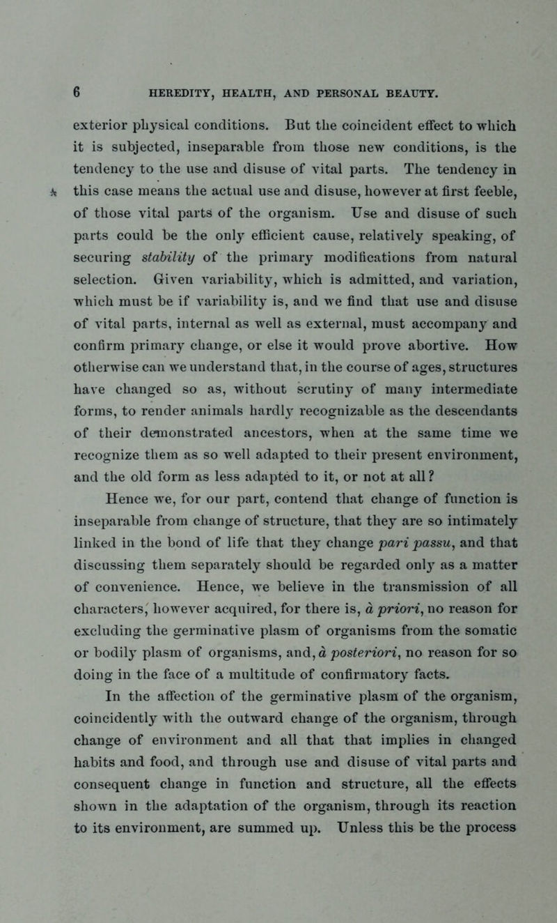 exterior physical conditions. But the coincident effect to which it is subjected, inseparable from those new conditions, is the tendency to the use and disuse of vital parts. The tendency in this case means the actual use and disuse, however at first feeble, of those vital parts of the organism. Use and disuse of such parts could be the only efficient cause, relatively speaking, of securing stability of the primary modifications from natural selection. Given variability, which is admitted, and variation, which must be if variability is, and we find that use and disuse of vital parts, internal as well as external, must accompany and confirm primary change, or else it would prove abortive. How otherwise can we understand that, in the course of ages, structures have changed so as, without scrutiny of many intermediate forms, to render animals hardl}r recognizable as the descendants of their demonstrated ancestors, when at the same time we recognize them as so well adapted to their present environment, and the old form as less adapted to it, or not at all ? Hence we, for our part, contend that change of function is inseparable from change of structure, that they are so intimately linked in the bond of life that they change pari passu, and that discussing them separately should be regarded onl}T as a matter of convenience. Hence, we believe in the transmission of all characters, however acquired, for there is, a priori, no reason for excluding the germinative plasm of organisms from the somatic or bodily plasm of organisms, and,d posteriori, no reason for so doing in the face of a multitude of confirmatory facts. In the affection of the germinative plasm of the organism, coincidently with the outward change of the organism, through change of environment and all that that implies in changed habits and food, and through use and disuse of vital parts and consequent change in function and structure, all the effects shown in the adaptation of the organism, through its reaction to its environment, are summed up. Unless this be the process
