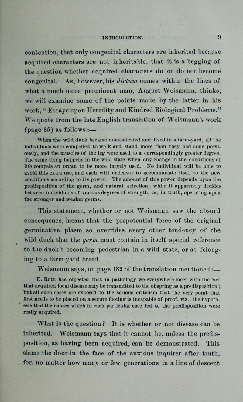 contention, that only congenital characters are inherited because acquired characters are not inheritable, that it is a begging of the question whether acquired characters do or do not become congenital. As, however, his dictum comes within the lines of what a much more prominent man, August Weismann, thinks, we wrill examine some of the points made by the latter in his work,u Essays upon Heredity and Kindred Biological Problems.” We quote from the late English translation of Weismann’s work (page 85) as follows :— When the wild duck became domesticated and lived in a farm-yard, all the individuals were compelled to walk and stand more than they had done previ- ously, and the muscles of the leg were used to a correspondingly greater degree. The same thing happens in the wild state when any change in the conditions of life compels an organ to be more largely used. No individual will be able to avoid this extra use, and each will endeavor to accommodate itself to the new conditions according to its power. The amount of this power depends upon the predisposition of the germ, and natural selection, while it apparently decides between individuals of various degrees of strength, is, in truth, operating upon the stronger and weaker germs. This statement, whether or not Weismann saw the absurd consequence, means that the prepotential force of the original germinative plasm so overrides every other tendency of the wild duck that the germ must contain in itself special reference to the duck’s becoming pedestrian in a wild state, or as belong- ing to a farmyard breed. Weismann says, on page 189 of the translation mentioned :— E. Roth has objected that in pathology we everywhere meet with the fact that acquired local disease may be transmitted to the offspring as a predisposition ; but all 6uch cases are exposed to the serious criticism that the very point that first needs to be placed on a secure footing is incapable of proof, viz., the hypoth- esis that the causes which in each particular case led to the predisposition were really acquired. What is the question? It is whether or not disease can be inherited. Weismann says that it cannot be, unless the predis- position, as having been acquired, can be demonstrated. This slams the door in the face of the anxious inquirer after truth, for, no matter how many or few generations in a line of descent