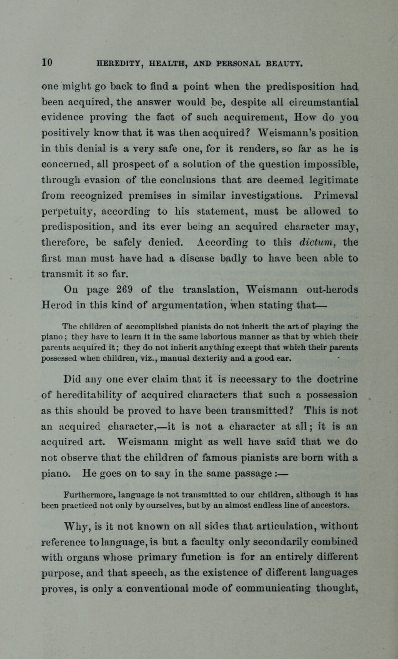 one might go back to find a point when the predisposition had been acquired, the answer would be, despite all circumstantial evidence proving the fact of such acquirement, How do you positively know that it was then acquired? Weismann’s position in this denial is a very safe one, for it renders, so far as he is concerned, all prospect of a solution of the question impossible, through evasion of the conclusions that are deemed legitimate from recognized premises in similar investigations. Primeval perpetuity, according to his statement, must be allowed to predisposition, and its ever being an acquired character may, therefore, be safely denied. According to this dictum, the first man must have had a disease badly to have been able to transmit it so far. On page 269 of the translation, Weismann out-herods Herod in this kind of argumentation, when stating that— The children of accomplished pianists do not inherit the art of playing the piano; they have to learn it in the same laborious manner as that by which their parents acquired it; they do not inherit anything except that which their parents possessed when children, viz., manual dexterity and a good ear. Did any one ever claim that it is necessary to the doctrine of hereditability of acquired characters that such a possession as this should be proved to have been transmitted? This is not an acquired character,—it is not a character at all; it is an acquired art. Weismann might as well have said that we do not observe that the children of famous pianists are born with a piano. He goes on to say in the same passage:— Furthermore, language is not transmitted to our children, although it has been practiced not only by ourselves, but by an almost endless line of ancestors. Why, is it not known on all sides that articulation, without reference to language, is but a faculty only secondarily combined with organs whose primary function is for an entirely different purpose, and that speech, as the existence of different languages proves, is only a conventional mode of communicating thought,