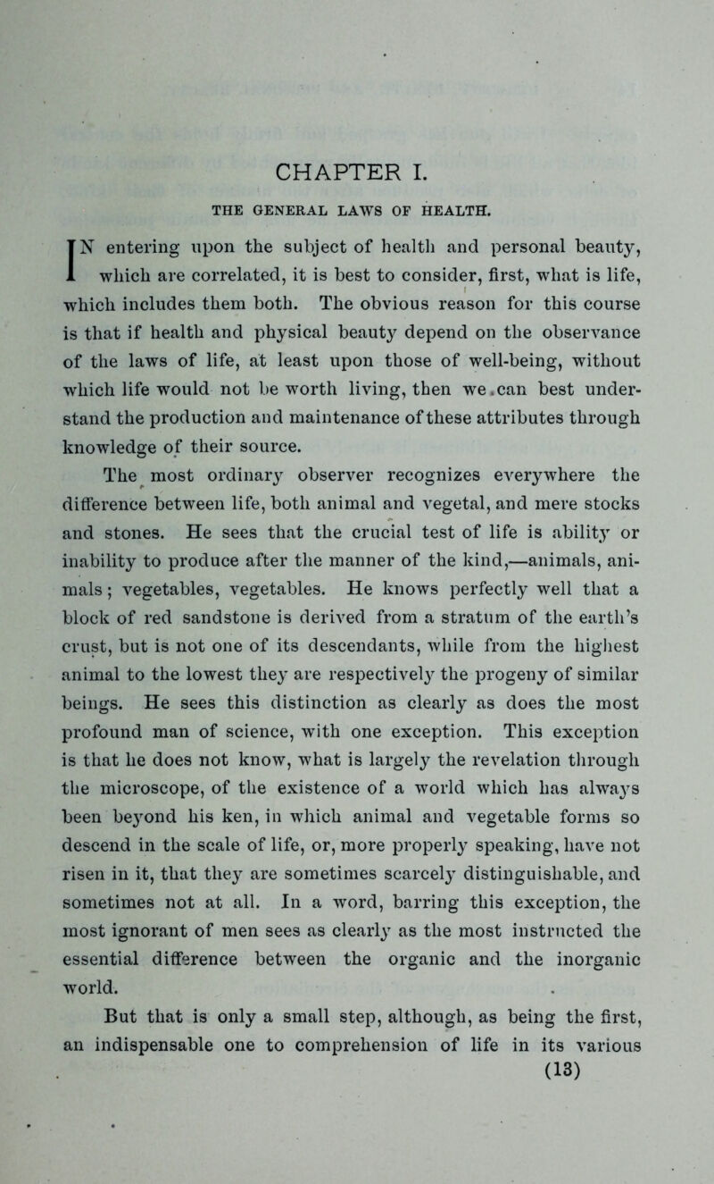 CHAPTER I. THE GENERAL LAWS OF HEALTH. IN entering upon the subject of health and personal beauty, which are correlated, it is best to consider, first, what is life, which includes them both. The obvious reason for this course is that if health and physical beauty depend on the observance of the laws of life, at least upon those of well-being, without which life would not be worth living, then we.can best under- stand the production and maintenance of these attributes through knowledge of their source. The most ordinary observer recognizes everywhere the difference between life, both animal and vegetal, and mere stocks and stones. He sees that the crucial test of life is ability or inability to produce after the manner of the kind,—animals, ani- mals ; vegetables, vegetables. He knows perfectly well that a block of red sandstone is derived from a stratum of the earth’s crust, but is not one of its descendants, while from the highest animal to the lowest they are respectively the progeny of similar beings. He sees this distinction as clearly as does the most profound man of science, with one exception. This exception is that he does not know, what is largely the revelation through the microscope, of the existence of a world which has alwa}^s been be}rond his ken, in which animal and vegetable forms so descend in the scale of life, or, more properly speaking, have not risen in it, that they are sometimes scarcely distinguishable, and sometimes not at all. In a word, barring this exception, the most ignorant of men sees as clearly as the most instructed the essential difference between the organic and the inorganic world. But that is only a small step, although, as being the first, an indispensable one to comprehension of life in its various