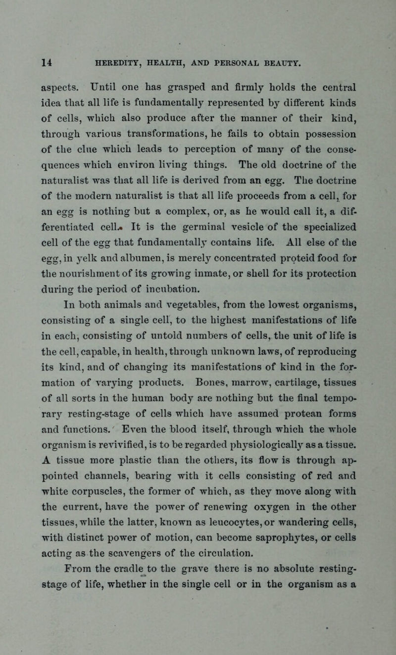 aspects. Until one has grasped and firmly holds the central idea that all life is fundamentally represented by different kinds of cells, which also produce after the manner of their kind, through various transformations, he fails to obtain possession of the clue which leads to perception of many of the conse- quences which environ living things. The old doctrine of the naturalist was that all life is derived from an egg. The doctrine of the modern naturalist is that all life proceeds from a cell, for an egg is nothing but a complex, or, as he would call it, a dif- ferentiated cell.* It is the germinal vesicle of the specialized cell of the egg that fundamentally contains life. All else of the egg, in yelk and albumen, is merely concentrated proteidfood for the nourishment of its growing inmate, or shell for its protection during the period of incubation. In both animals and vegetables, from the lowest organisms, consisting of a single cell, to the highest manifestations of life in each, consisting of untold numbers of cells, the unit of life is the cell, capable, in health, through unknown laws, of reproducing its kind, and of changing its manifestations of kind in the for- mation of varying products. Bones, marrow, cartilage, tissues of all sorts in the human body are nothing but the final tempo- rary resting-stage of cells which have assumed protean forms and functions. Even the blood itself, through which the whole organism is revivified, is to be regarded physiologically as a tissue. A tissue more plastic than the others, its flow is through ap- pointed channels, bearing with it cells consisting of red and white corpuscles, the former of which, as they move along with the current, have the power of renewing oxygen in the other tissues, while the latter, known as leucocytes, or wandering cells, with distinct power of motion, can become saprophytes, or cells acting as the scavengers of the circulation. From the cradle to the grave there is no absolute resting- stage of life, whether in the single cell or in the organism as a