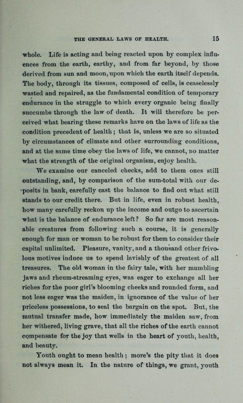 whole. Life is acting and being reacted upon by complex influ- ences from the earth, earthy, and from far beyond, by those derived from sun and moon, upon which the earth itself depends. The body, through its tissues, composed of cells, is ceaselessly wasted and repaired, as the fundamental condition of temporary endurance in the struggle to which every organic being finally succumbs through the law of death. It will therefore be per- ceived what bearing these remarks have on the laws of life as the condition precedent of health ; that is, unless we are so situated by circumstances of climate and other surrounding conditions, and at the same time obey the laws of life, we cannot, no matter what the strength of the original organism, enjoy health. We examine our canceled checks, add to them ones still outstanding, and, by comparison of the sum-total with our de- posits in bank, carefully cast the balance to find out what still stands to our credit there. But in life, even in robust health, how many carefully reckon up the income and outgo to ascertain what is the balance of endurance left? So far are most reason- able creatures from following such a course, it is generally enough for man or woman to be robust for them to consider their capital unlimited. Pleasure, vanity, and a thousand other frivo- lous motives induce us to spend lavishly of the greatest of all treasures. The old woman in the fairy tale, with her mumbling jaws and rheum-streaming eyes, was eager to exchange all her riches for the poor girl’s blooming cheeks and rounded form, and not less eager was the maiden, in ignorance of the value of her priceless possessions, to seal the bargain on the spot. But, the mutual transfer made, how immediately the maiden saw, from her withered, living grave, that all the riches of the earth cannot compensate for the joy that wells in the heart of youth, health, and beauty. Youth ought to mean health ; more’s the pity that it does not always mean it. In the nature of things, we grant, youth