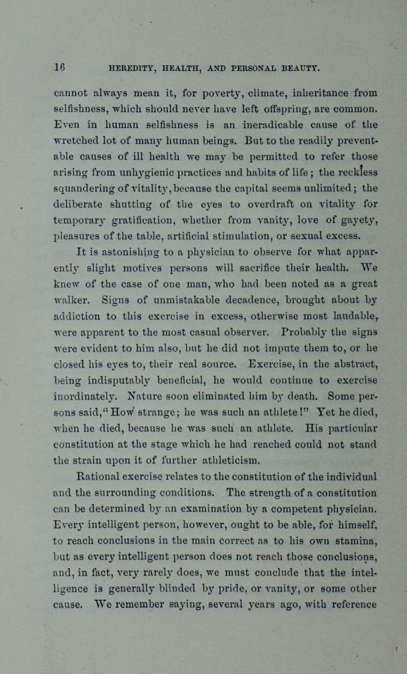 cannot always mean it, for poverty, climate, inheritance from selfishness, which should never have left offspring, are common. Even in human selfishness is an ineradicable cause of the wretched lot of many human beings. But to the readily prevent- able causes of ill health we may be permitted to refer those arising from unhygienic practices and habits of life ; the reckless squandering of vitality, because the capital seems unlimited; the deliberate shutting of the eyes to overdraft on vitality for temporary gratification, whether from vanity, love of ga}’ety, pleasures of the table, artificial stimulation, or sexual excess. It is astonishing to a physician to observe for what appar- ently slight motives persons will sacrifice their health. We knew of the case of one man, who had been noted as a great walker. Signs of unmistakable decadence, brought about by addiction to this exercise in excess, otherwise most laudable,, were apparent to the most casual observer. Probably the signs were evident to him also, but lie did not impute them to, or he closed his ej-es to, their real source. Exercise, in the abstract, being indisputably beneficial, he would continue to exercise inordinately. Nature soon eliminated him by death. Some per- sons said,“How strange; he was such an athlete!” Yet lie died, when he died, because he was such an athlete. His particular constitution at the stage which he had reached could not stand the strain upon it of further athleticism. Rational exercise relates to the constitution of the individual and the surrounding conditions. The strength of a constitution can be determined by an examination by a competent physician. Eve^ intelligent person, however, ought to be able, for himself, to reach conclusions in the main correct as to his own stamina, but as every intelligent person does not reach those conclusions, and, in fact, very rarely does, we must conclude that the intel- ligence is generally blinded b}' pride, or vanity, or some other cause. We remember saying, several years ago, with reference