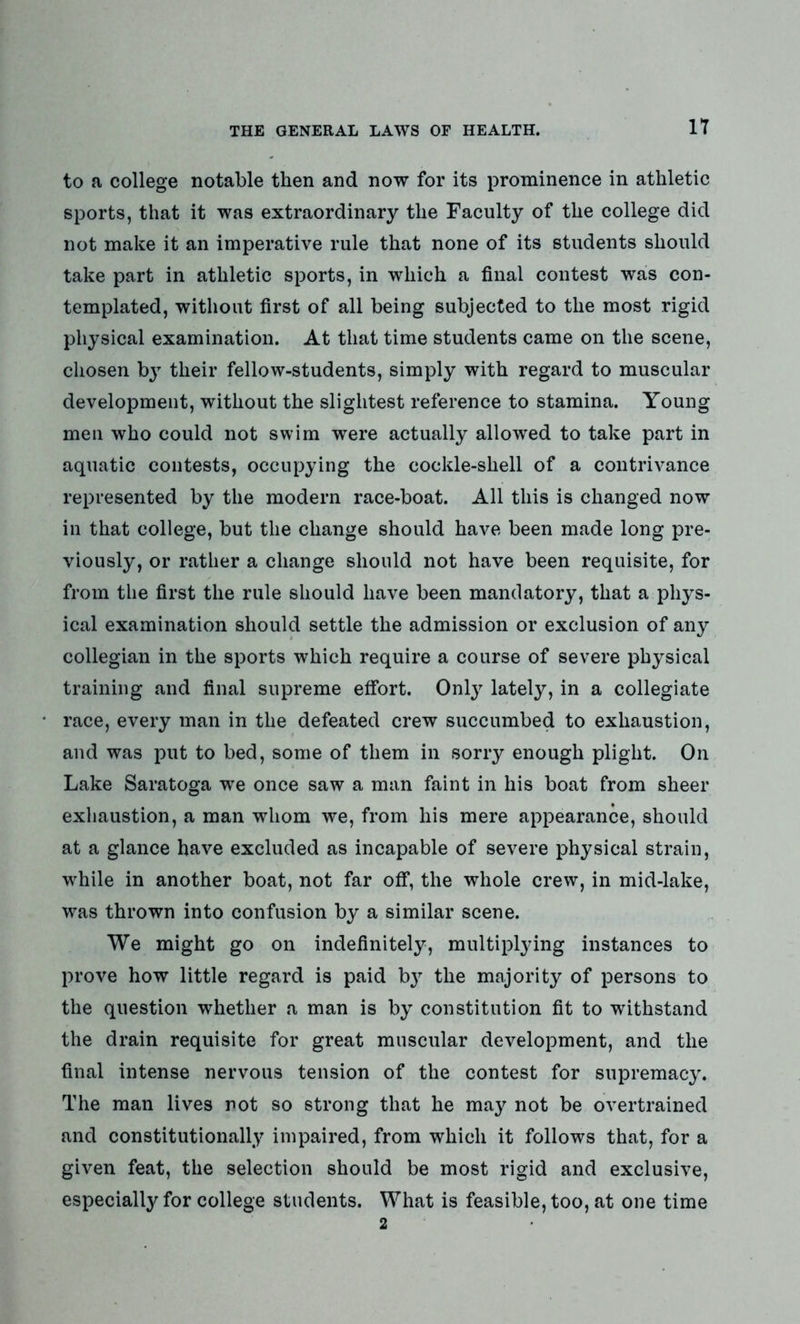 IT to a college notable then and now for its prominence in athletic sports, that it was extraordinary the Faculty of the college did not make it an imperative rule that none of its students should take part in athletic sports, in which a final contest was con- templated, without first of all being subjected to the most rigid physical examination. At that time students came on the scene, chosen by their fellow-students, simply with regard to muscular development, without the slightest reference to stamina. Young men who could not swim were actually allowed to take part in aquatic contests, occupying the cockle-shell of a contrivance represented by the modern race-boat. All this is changed now in that college, but the change should have been made long pre- viously, or rather a change should not have been requisite, for from the first the rule should have been mandatory, that a phys- ical examination should settle the admission or exclusion of any collegian in the sports which require a course of severe physical training and final supreme effort. Only lately, in a collegiate race, every man in the defeated crew succumbed to exhaustion, and was put to bed, some of them in sorry enough plight. On Lake Saratoga we once saw a man faint in his boat from sheer exhaustion, a man whom we, from his mere appearance, should at a glance have excluded as incapable of severe physical strain, while in another boat, not far off, the whole crew, in mid-lake, was thrown into confusion by a similar scene. We might go on indefinitely, multiplying instances to prove how little regard is paid bjr the majority of persons to the question whether a man is by constitution fit to withstand the drain requisite for great muscular development, and the final intense nervous tension of the contest for supremacy. The man lives not so strong that he may not be overtrained and constitutionally impaired, from which it follows that, for a given feat, the selection should be most rigid and exclusive, especially for college students. What is feasible, too, at one time