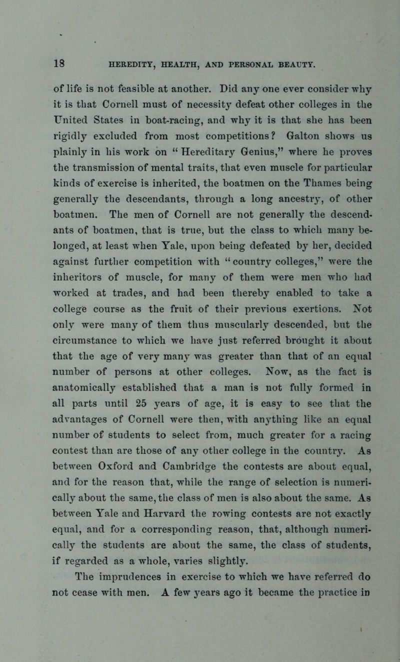 of life is not feasible at another. Did any one ever consider why it is that Cornell must of necessity defeat other colleges in the United States in boat-racing, and why it is that she has been rigidly excluded from most competitions? Galton shows us plainly in his work on “ Hereditary Genius,” where he proves the transmission of mental traits, that even muscle for particular kinds of exercise is inherited, the boatmen on the Thames being generally the descendants, through a long ancestry, of other boatmen. The men of Cornell are not generally the descend- ants of boatmen, that is true, but the class to which many be- longed, at least when Yale, upon being defeated by her, decided against further competition with “ country colleges,” were the inheritors of muscle, for many of them were men who had worked at trades, and had been thereby enabled to take a college course as the fruit of their previous exertions. Not only were many of them thus muscularly descended, but the circumstance to which we have just referred brought it about that the age of very many was greater than that of an equal number of persons at other colleges. Now, as the fact is anatomically established that a man is not fully formed in all parts until 25 years of age, it is easy to see that the advantages of Cornell were then, wdth anything like an equal number of students to select from, much greater for a racing contest than are those of any other college in the country. As between Oxford and Cambridge the contests are about equal, and for the reason that, while the range of selection is numeri- cally about the same, the class of men is also about the same. As between Yale and Harvard the rowing contests are not exactly equal, and for a corresponding reason, that, although numeri- cally the students are about the same, the class of students, if regarded as a whole, varies slightly. The imprudences in exercise to which we have referred do not cease with men. A few years ago it became the practice in