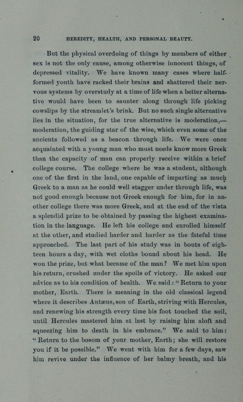 But the physical overdoing of things by members of either sex is not the only cause, among otherwise innocent things, of depressed vitality. We have known many cases where half- formed youth have racked their brains and shattered their ner- vous systems by overstudy at a time of life when a better alterna- tive would have been to saunter along through life picking cowslips by the streamlet’s brink. But no such single alternative lies in the situation, for the true alternative is moderation,— moderation, the guiding star of the wise, which even some of the ancients followed as a beacon through life. We were once acquainted with a young man who must needs know more Greek than the capacity of man can properly receive within a brief college course. The college where he was a student, although one of the first in the land, one capable of imparting as much Greek to a man as he could well stagger under through life, was not good enough because not Greek enough for him, for in an- other college there was more Greek, and at the end of the vista a splendid prize to be obtained by passing the highest examina- tion in the language. He left his college and enrolled himself at the other, and studied harder and harder as the fateful time approached. The last part of his study was in bouts of eigh- teen hours a daj^, with wet cloths bound about his head. He won the prize, but what became of the man? We met him upon his return, crushed under the spoils of victory. He asked our advice as to his condition of health. We said : “ Return to your mother, Earth. There is meaning in the old classical legend where it describes Antaeus, son of Earth, striving with Hercules, and renewing his strength every time his foot touched the soil, until Hercules mastered him at last by raising him aloft and squeezing him to death in his embrace.” We said to him: “Return to the bosom of your mother, Earth; she will restore you if it be possible.” We went with him for a few days, saw him revive under the influence of her balmy breath, and his