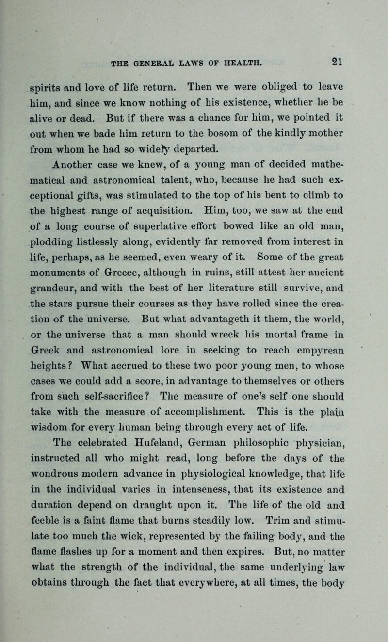 spirits and love of life return. Then we were obliged to leave him, and since we know nothing of his existence, whether he be alive or dead. But if there was a chance for him, we pointed it out when we bade him return to the bosom of the kindly mother from whom he had so widely departed. Another case we knew, of a young man of decided mathe- matical and astronomical talent, who, because he had such ex- ceptional gifts, was stimulated to the top of his bent to climb to the highest range of acquisition. Him, too, we saw at the end of a long course of superlative effort bowed like an old man, plodding listlessly along, evidently far removed from interest in life, perhaps, as he seemed, even weary of it. Some of the great monuments of Greece, although in ruins, still attest her ancient grandeur, and with the best of her literature still survive, and the stars pursue their courses as they have rolled since the crea- tion of the universe. But what advantageth it them, the world, or the universe that a man should wreck his mortal frame in Greek and astronomical lore in seeking to reach empyrean heights ? What accrued to these two poor young men, to whose cases we could add a score, in advantage to themselves or others from such self-sacrifice ? The measure of one’s self one should take with the measure of accomplishment. This is the plain wisdom for every human being through every act of life. The celebrated Hufeland, German philosophic physician, instructed all who might read, long before the days of the wondrous modern advance in physiological knowledge, that life in the individual varies in intenseness, that its existence and duration depend on draught upon it. The life of the old and feeble is a faint flame that burns steadily low. Trim and stimu- late too much the wick, represented by the failing body, and the flame flashes up for a moment and then expires. But, no matter what the strength of the individual, the same underlying law obtains through the fact that everywhere, at all times, the body
