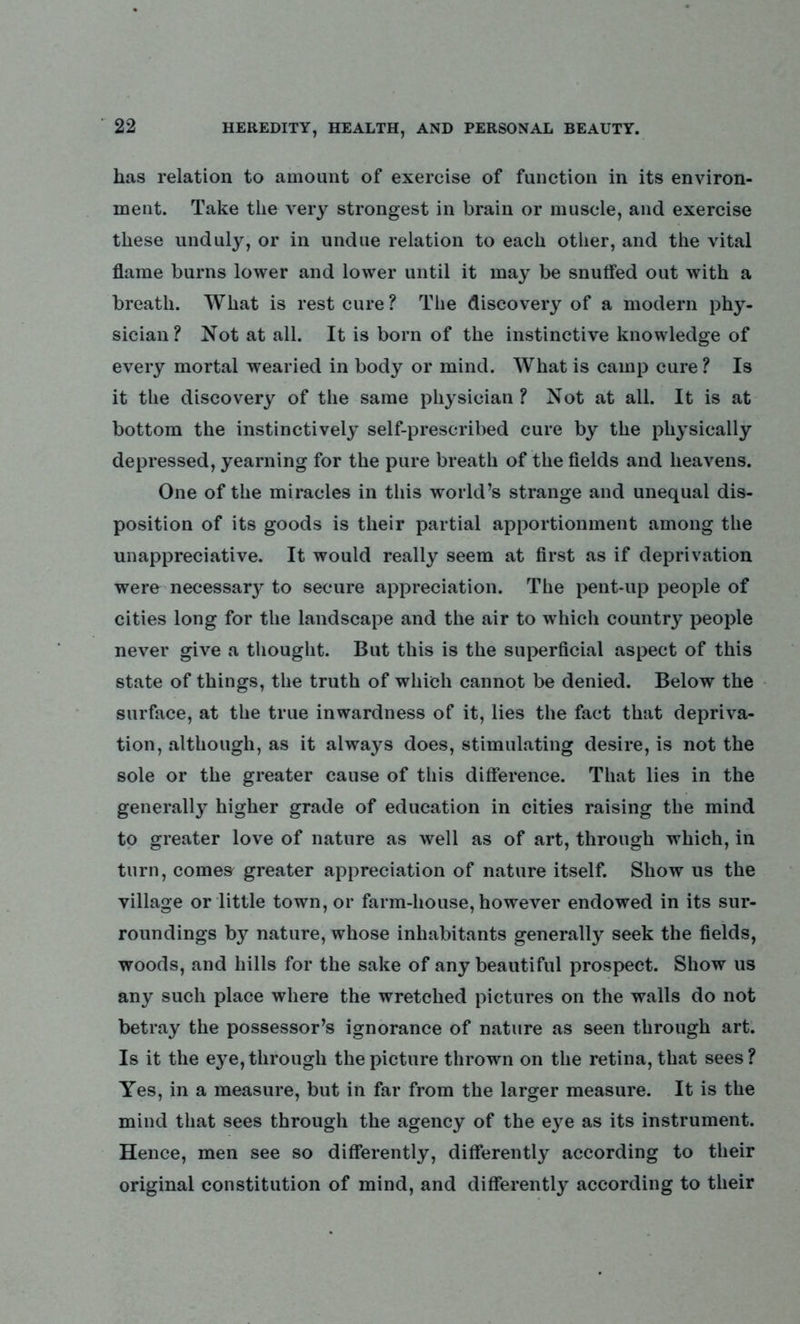 has relation to amount of exercise of function in its environ- ment. Take the very strongest in brain or muscle, and exercise these unduly, or in undue relation to each other, and the vital flame burns lower and lower until it may be snuffed out with a breath. What is rest cure ? The discovery of a modern phy- sician? Not at all. It is bom of the instinctive knowledge of every mortal wearied in body or mind. What is camp cure ? Is it the discovery of the same physician ? Not at all. It is at bottom the instinctively self-prescribed cure by the physically depressed, yearning for the pure breath of the fields and heavens. One of the miracles in this world’s strange and unequal dis- position of its goods is their partial apportionment among the unappreciative. It would really seem at first as if deprivation were necessary to secure appreciation. The pent-up people of cities long for the landscape and the air to which country people never give a thought. But this is the superficial aspect of this state of things, the truth of which cannot be denied. Below the surface, at the true inwardness of it, lies the fact that depriva- tion, although, as it always does, stimulating desire, is not the sole or the greater cause of this difference. That lies in the generally higher grade of education in cities raising the mind to greater love of nature as well as of art, through which, in turn, comes greater appreciation of nature itself. Show us the village or little town, or farm-house, however endowed in its sur- roundings by nature, whose inhabitants generally seek the fields, woods, and hills for the sake of any beautiful prospect. Show us any such place where the wretched pictures on the walls do not betray the possessor’s ignorance of nature as seen through art. Is it the eye, through the picture thrown on the retina, that sees? Yes, in a measure, but in far from the larger measure. It is the mind that sees through the agency of the eye as its instrument. Hence, men see so differently, differently according to their original constitution of mind, and differently according to their