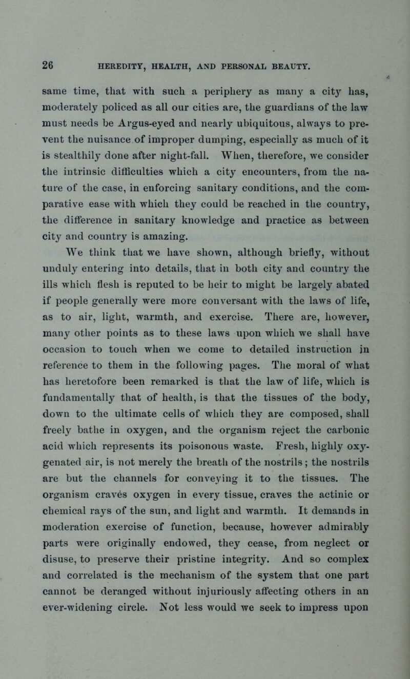 same time, that with such a periphery as man}^ a cit}r has, moderately policed as all our cities are, the guardians of the law must needs be Argus-eyed and nearly ubiquitous, always to pre- vent the nuisance of improper dumping, especially as much of it is stealthily done after night-fall. When, therefore, we consider the intrinsic difficulties which a city encounters, from the na- ture of the case, in enforcing sanitary conditions, and the com- parative ease with which they could be reached in the country, the difference in sanitary knowledge and practice as between city and country is amazing. We think that we have shown, although briefly, without unduly entering into details, that in both city and country the ills which flesh is reputed to be heir to might be largely abated if people generally were more conversant with the laws of life, as to air, light, warmth, and exercise. There are, however, many other points as to these laws upon which we shall have occasion to touch when we come to detailed instruction in reference to them in the following pages. The moral of what has heretofore been remarked is that the law of life, which is fundamentally that of health, is that the tissues of the body, down to the ultimate cells of which they are composed, shall freely bathe in oxygen, and the organism reject the carbonic acid which represents its poisonous waste. Fresh, highly 0x3^ genated air, is not merely the breath of the nostrils; the nostrils are but the channels for conveying it to the tissues. The organism craves ox3*gen in every tissue, craves the actinic or chemical ra3rs of the sun, and light and warmth. It demands in moderation exercise of function, because, however admirably parts were originally endowed, they cease, from neglect or disuse, to preserve their pristine integrity. And so complex and correlated is the mechanism of the system that one part cannot be deranged without injurious^ affecting others in an ever-widening circle. Not less would we seek to impress upon