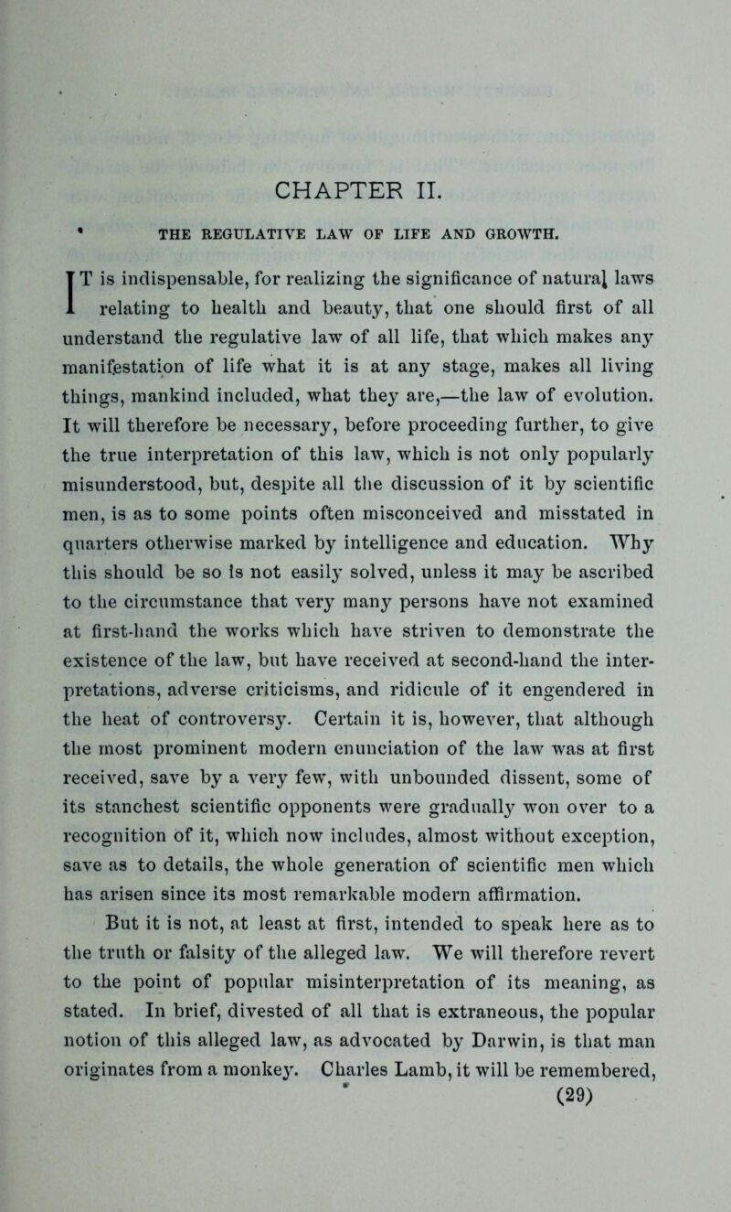 CHAPTER II. * THE REGULATIVE LAW OF LIFE AND GROWTH. IT is indispensable, for realizing the significance of natural laws relating to health and beauty, that one should first of all understand the regulative law of all life, that which makes any manifestation of life what it is at any stage, makes all living things, mankind included, what they are,—the law of evolution. It will therefore be necessary, before proceeding further, to give the true interpretation of this law, which is not only popularly misunderstood, but, despite all the discussion of it by scientific men, is as to some points often misconceived and misstated in quarters otherwise marked by intelligence and education. Why this should be so is not easily solved, unless it may be ascribed to the circumstance that very many persons have not examined at first-hand the works which have striven to demonstrate the existence of the law, but have received at second-hand the inter- pretations, adverse criticisms, and ridicule of it engendered in the heat of controversy. Certain it is, however, that although the most prominent modern enunciation of the law was at first received, save by a very few, with unbounded dissent, some of its stanchest scientific opponents were gradually won over to a recognition of it, which now includes, almost without exception, save as to details, the whole generation of scientific men which has arisen since its most remarkable modern affirmation. But it is not, at least at first, intended to speak here as to the truth or falsity of the alleged law. We will therefore revert to the point of popular misinterpretation of its meaning, as stated. In brief, divested of all that is extraneous, the popular notion of this alleged law, as advocated by Darwin, is that man originates from a monkey. Charles Lamb, it will be remembered,