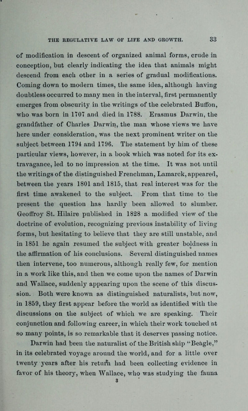 of modification in descent of organized animal forms, crude in conception, but clearly indicating the idea that animals might descend from each other in a series of gradual modifications. Coming down to modern times, the same idea, although having doubtless occurred to many men in the interval, first permanently emerges from obscurity in the writings of the celebrated Buffon, wTho was born in 1707 and died in 1788. Erasmus Darwin, the grandfather of Charles Darwin, the man whose views we have here under consideration, was the next prominent writer on the subject between 1794 and 1796. The statement by him of these particular views, however, in a book which was noted for its ex- travagance, led to no impression at the time. It was not until the writings of the distinguished Frenchman, Lamarck, appeared, between the years 1801 and 1815, that real interest was for the first time awakened to the subject. From that time to the present the question has hardly been allowed to slumber. Geoffroy St. Hilaire published in 1828 a modified view of the doctrine of evolution, recognizing previous instability of living forms, but hesitating to believe that they are still unstable, and in 1851 he again resumed the subject with greater boldness in the affirmation of his conclusions. Several distinguished names then intervene, too numerous, although really few, for mention in a work like this, and then we come upon the names of Darwin and Wallace, suddenly appearing upon the scene of this discus- sion. Both were known as distinguished naturalists, but now, in 1859, they first appear before the world as identified with the discussions on the subject of which we are speaking. Their conjunction and following career, in which their work touched at so man}?- points, is so remarkable that it deserves passing notice. Darwin had been the naturalist of the British ship “Beagle,” in its celebrated vo3^age around the world, and for a little over twenty years after his retinal had been collecting evidence in favor of his theory, when Wallace, who was studying the fauna
