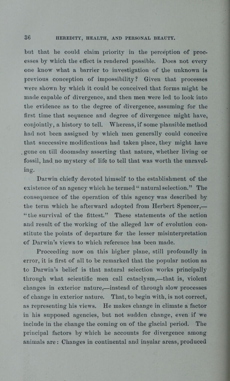 but that lie could claim priority in the perception of proc- esses by which the effect is rendered possible. Does not every one know what a barrier to investigation of the unknown is previous conception of impossibility? Given that processes were shown by which it could be conceived that forms might be made capable of divergence, and then men were led to look into the evidence as to the degree of divergence, assuming for the first time that sequence and degree of divergence might have, conjointly, a histoiy to tell. Whereas, if some plausible method had not been assigned by which men generally could conceive that successive modifications had taken place, the}' might have gone on till doomsday asserting that nature, whether living or fossil, had no nystery of life to tell that was worth the unravel- ing. Darwin chiefly devoted himself to the establishment of the existence of an agency which he termed “ natural selection.” The consequence of the operation of this agency was described by the term which he afterward adopted from Herbert Spencer,— “the survival of the fittest.” These statements of the action and result of the working of the alleged law of evolution con- stitute the points of departure for the lesser misinterpretation of Darwin’s views to which reference has been made. Proceeding now on this higher plane, still profoundly in error, it is first of all to be remarked that the popular notion as to Darwin’s belief is that natural selection works principally through what scientific men call cataclysm,—that is, violent changes in exterior nature,—instead of through slow processes of change in exterior nature. That, to begin with, is not correct, as representing his views. He makes change in climate a factor in his supposed agencies, but not sudden change, even if we include in the change the coming on of the glacial period. The principal factors by which he accounts for divergence among animals are : Changes in continental and insular areas, produced