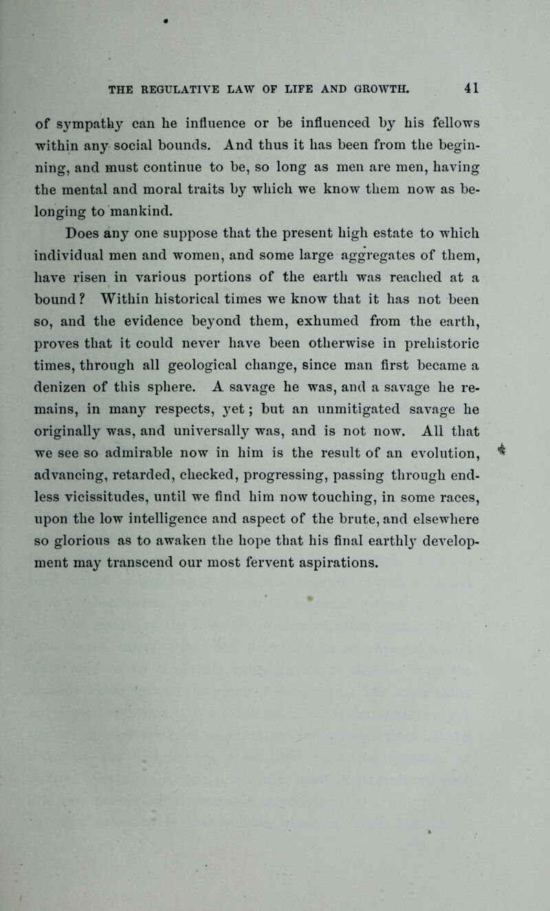 of sympathy can he influence or be influenced by his fellows within any social bounds. And thus it has been from the begin- ning, and must continue to be, so long as men are men, having the mental and moral traits by which we know them now as be- longing to mankind. Does any one suppose that the present high estate to which individual men and women, and some large aggregates of them, have risen in various portions of the earth was reached at a bound? Within historical times we know that it has not been so, and the evidence beyond them, exhumed from the earth, proves that it could never have been otherwise in prehistoric times, through all geological change, since man first became a denizen of this sphere. A savage he was, and a savage he re- mains, in many respects, yet; but an unmitigated savage he originally was, and universally was, and is not now. All that we see so admirable now in him is the result of an evolution, advancing, retarded, checked, progressing, passing through end- less vicissitudes, until we find him now touching, in some races, upon the low intelligence and aspect of the brute, and elsewhere so glorious as to awaken the hope that his final earthly develop- ment may transcend our most fervent aspirations.