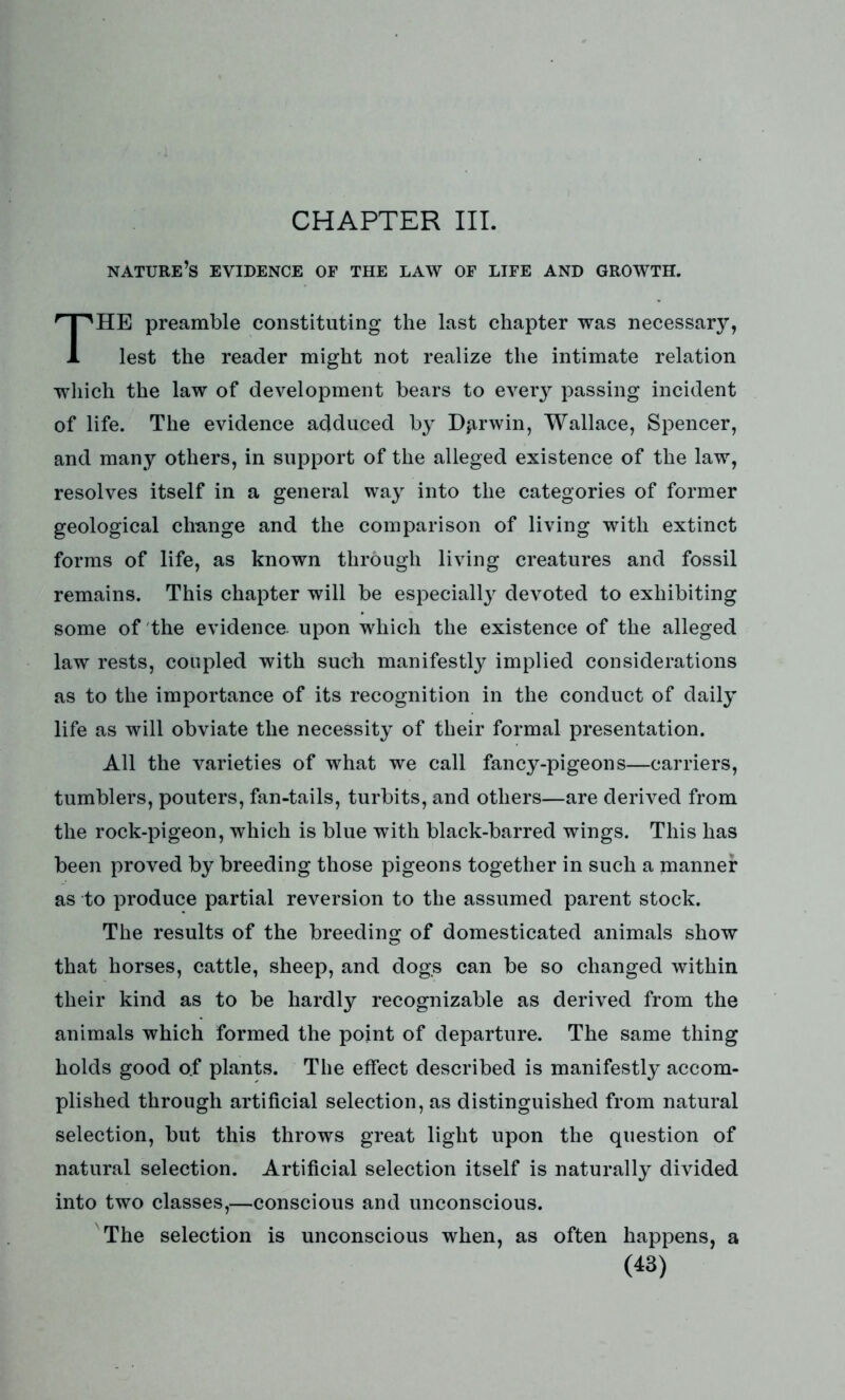 CHAPTER III. nature’s evidence of the law of life and growth. HE preamble constituting the last chapter was necessary, 1 lest the reader might not realize the intimate relation which the law of development bears to every passing incident of life. The evidence adduced by Darwin, Wallace, Spencer, and many others, in support of the alleged existence of the law, resolves itself in a general way into the categories of former geological change and the comparison of living with extinct forms of life, as known through living creatures and fossil remains. This chapter will be especially devoted to exhibiting some of the evidence, upon which the existence of the alleged law rests, coupled with such manifestly implied considerations as to the importance of its recognition in the conduct of daily life as will obviate the necessity of their formal presentation. All the varieties of what we call fancy-pigeons—carriers, tumblers, pouters, fan-tails, turbits, and others—are derived from the rock-pigeon, which is blue with black-barred wings. This has been proved by breeding those pigeons together in such a manner as to produce partial reversion to the assumed parent stock. The results of the breeding of domesticated animals show that horses, cattle, sheep, and dogs can be so changed within their kind as to be hardly recognizable as derived from the animals which formed the point of departure. The same thing holds good o.f plants. The effect described is manifestly accom- plished through artificial selection, as distinguished from natural selection, but this throws great light upon the question of natural selection. Artificial selection itself is naturally divided into two classes,—conscious and unconscious. The selection is unconscious when, as often happens, a