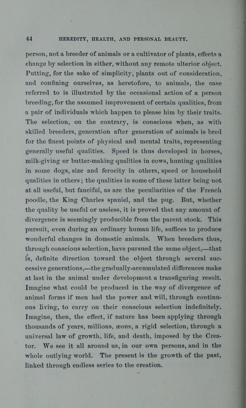 person, not a breeder of animals or a cultivator of plants, effects a change by selection in either, without any remote ulterior object. Putting, for the sake of simplicity, plants out of consideration, and confining ourselves, as heretofore, to animals, the case referred to is illustrated by the occasional action of a person breeding, for the assumed improvement of certain qualities, from a pair of individuals which happen to please him by their traits. The selection, on the contrary, is conscious when, as with skilled breeders, generation after generation of animals is bred for the finest points of physical and mental traits, representing generally useful qualities. Speed is thus developed in horses, milk-giving or butter-making qualities in cows, hunting qualities in some dogs, size and ferocity in others, speed or household qualities in others; the qualities in some of these latter being not at all useful, but fanciful, as are the peculiarities of the French poodle, the King Charles spaniel, and the pug. But, whether the quality be useful or useless, it is proved that any amount of divergence is seemingly producible from the parent stock. This pursuit, even during an ordinary human life, suffices to produce wonderful changes in domestic animals. When breeders thus, through conscious selection, have pursued the same object,—that is, definite direction toward the object through several suc- cessive generations,—the gradually-accumulated differences make at last in the animal under development a transfiguring result. Imagine what could be produced in the way of divergence of animal forms if men had the power and will, through continu- ous living, to carry on their conscious selection indefinitely. Imagine, then, the effect, if nature has been applying through thousands of years, millions, aeons, a rigid selection, through a universal law of growth, life, and death, imposed by the Crea- tor. We see it all around us, in our own persons, and in the whole outlying world. The present is the growth of the past, linked through endless series to the creation.