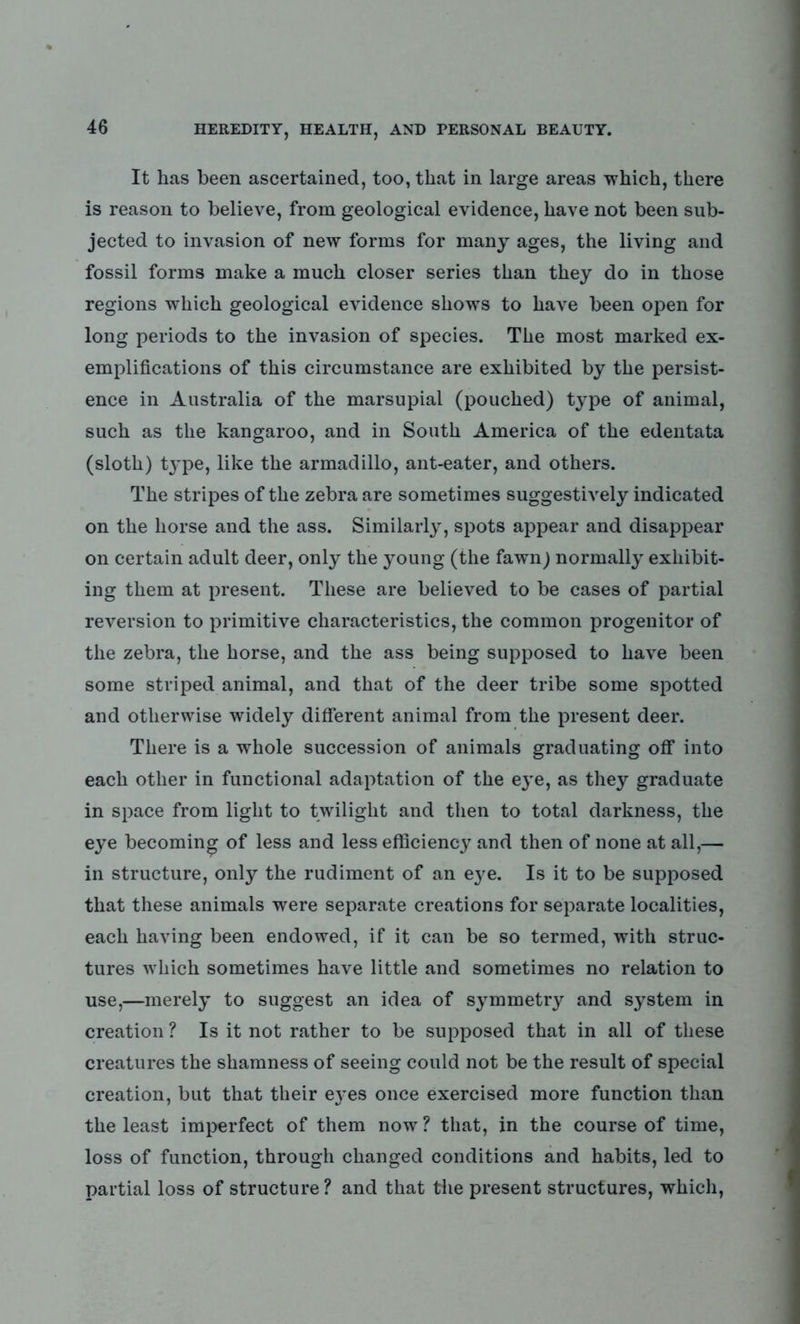 It has been ascertained, too, that in large areas which, there is reason to believe, from geological evidence, have not been sub- jected to invasion of new forms for many ages, the living and fossil forms make a much closer series than they do in those regions which geological evidence shows to have been open for long periods to the invasion of species. The most marked ex- emplifications of this circumstance are exhibited by the persist- ence in Australia of the marsupial (pouched) type of animal, such as the kangaroo, and in South America of the edentata (sloth) t3rpe, like the armadillo, ant-eater, and others. The stripes of the zebra are sometimes suggestively indicated on the horse and the ass. Similarly, spots appear and disappear on certain adult deer, only the young (the fawn) normally exhibit- ing them at present. These are believed to be cases of partial reversion to primitive characteristics, the common progenitor of the zebra, the horse, and the ass being supposed to have been some striped animal, and that of the deer tribe some spotted and otherwise widely different animal from the present deer. There is a whole succession of animals graduating off into each other in functional adaptation of the eye, as they graduate in space from light to twilight and then to total darkness, the eye becoming of less and less efficiency and then of none at all,— in structure, only the rudiment of an e}^e. Is it to be supposed that these animals were separate creations for separate localities, each having been endowed, if it can be so termed, with struc- tures which sometimes have little and sometimes no relation to use,—merely to suggest an idea of symmetry and system in creation ? Is it not rather to be supposed that in all of these creatures the shamness of seeing could not be the result of special creation, but that their e3'es once exercised more function than the least imperfect of them now? that, in the course of time, loss of function, through changed conditions and habits, led to partial loss of structure ? and that the present structures, which,