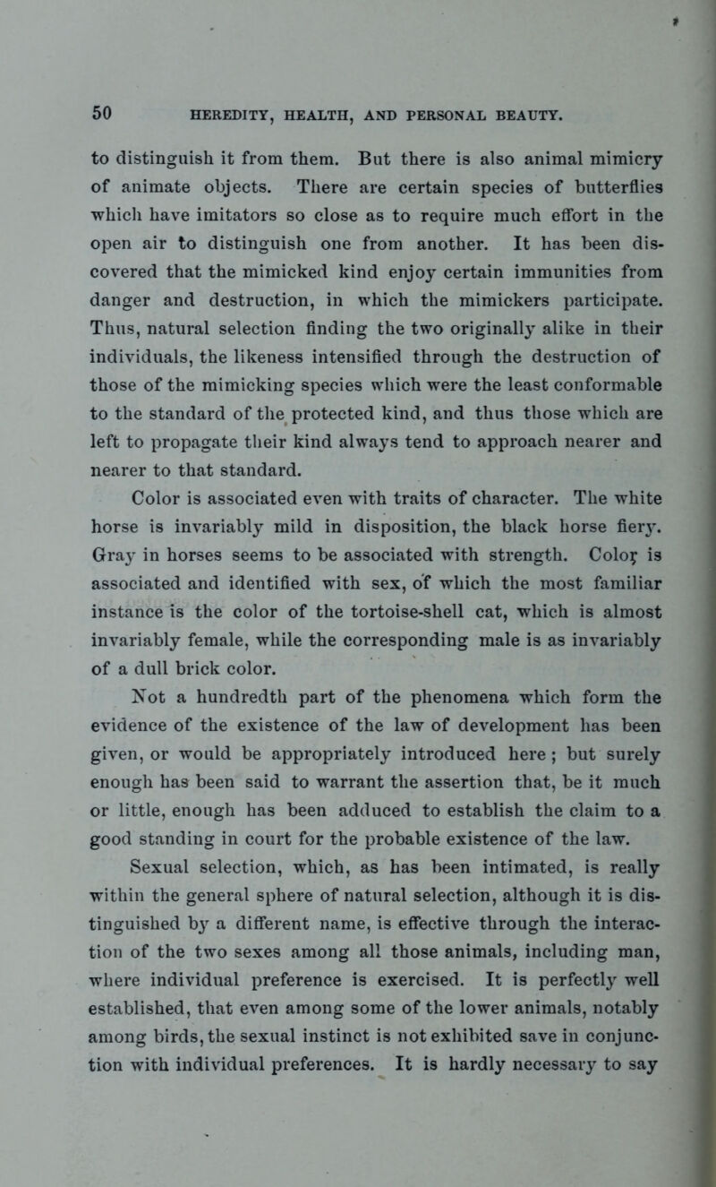 to distinguish it from them. But there is also animal mimicry of animate objects. There are certain species of butterflies which have imitators so close as to require much effort in the open air to distinguish one from another. It has been dis- covered that the mimicked kind enjoy certain immunities from danger and destruction, in which the mimickers participate. Thus, natural selection finding the two originally alike in their individuals, the likeness intensified through the destruction of those of the mimicking species which were the least conformable to the standard of the protected kind, and thus those which are left to propagate their kind always tend to approach nearer and nearer to that standard. Color is associated even with traits of character. The white horse is invariably mild in disposition, the black horse fierj^. Gray in horses seems to be associated with strength. Coloy is associated and identified with sex, of which the most familiar instance is the color of the tortoise-shell cat, which is almost invariably female, while the corresponding male is as invariably of a dull brick color. Not a hundredth part of the phenomena which form the evidence of the existence of the law of development has been given, or would be appropriately introduced here; but surely enough has been said to warrant the assertion that, be it much or little, enough has been adduced to establish the claim to a good standing in court for the probable existence of the law. Sexual selection, which, as has been intimated, is really within the general sphere of natural selection, although it is dis- tinguished by a different name, is effective through the interac- tion of the two sexes among all those animals, including man, where individual preference is exercised. It is perfectly well established, that even among some of the lower animals, notably among birds, the sexual instinct is not exhibited save in conjunc- tion with individual preferences. It is hardly necessary to say