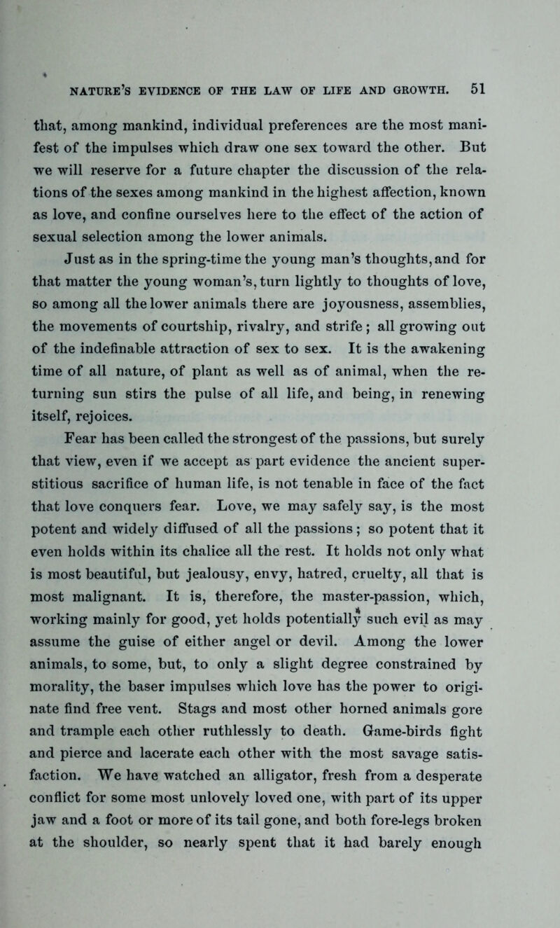 that, among mankind, individual preferences are the most mani- fest of the impulses which draw one sex toward the other. But we will reserve for a future chapter the discussion of the rela- tions of the sexes among mankind in the highest affection, known as love, and confine ourselves here to the effect of the action of sexual selection among the lower animals. Just as in the spring-time the young man’s thoughts, and for that matter the young woman’s, turn lightly to thoughts of love, so among all the lower animals there are joyousness, assemblies, the movements of courtship, rivalry, and strife; all growing out of the indefinable attraction of sex to sex. It is the awakening time of all nature, of plant as well as of animal, when the re- turning sun stirs the pulse of all life, and being, in renewing itself, rejoices. Fear has been called the strongest of the passions, but surely that view, even if we accept as part evidence the ancient super- stitious sacrifice of human life, is not tenable in face of the fact that love conquers fear. Love, we may safely say, is the most potent and widely diffused of all the passions; so potent that it even holds within its chalice all the rest. It holds not only what is most beautiful, but jealousy, envy, hatred, cruelty, all that is most malignant. It is, therefore, the master-passion, which, working mainly for good, j^et holds potentially such evil as may assume the guise of either angel or devil. Among the lower animals, to some, but, to only a slight degree constrained by morality, the baser impulses which love has the power to origi- nate find free vent. Stags and most other horned animals gore and trample each other ruthlessly to death. Game-birds fight and pierce and lacerate each other with the most savage satis- faction. We have watched an alligator, fresh from a desperate conflict for some most unlovely loved one, with part of its upper jaw and a foot or more of its tail gone, and both fore-legs broken at the shoulder, so nearly spent that it had barely enough