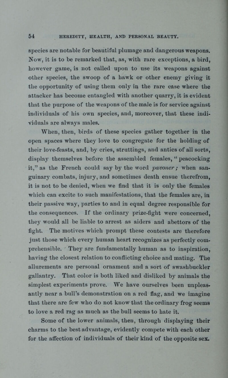 species are notable for beautiful plumage and dangerous weapons. Now, it is to be remarked that, as, with rare exceptions, a bird, however game, is not called upon to use its weapons against other species, the swoop of a hawk or other enemy giving it the opportunity of using them only in the rare case where the attacker has become entangled with another quarry, it is evident that the purpose of the weapons of the male is for service against individuals of his own species, and, moreover, that these indi- viduals are always males. When, then, birds of these species gather together in the open spaces where the}T love to congregate for the holding of their love-feasts, and, by cries, struttings, and antics of all sorts, display themselves before the assembled females, “ peacocking it,” as the French could say by the word pavoner; when san- guinary combats, injury, and sometimes death ensue therefrom, it is not to be denied, when we find that it is only the females which can excite to such manifestations, that the females are, in their passive way, parties to and in equal degree responsible for the consequences. If the ordinary prize-fight were concerned, they would all be liable to arrest as aiders and abettors of the fight. The motives which prompt these contests are therefore just those which every human heart recognizes as perfectly com- prehensible. They are fundamentally human as to inspiration, having the closest relation to conflicting choice and mating. The allurements are personal ornament and a sort of swashbuckler gallantry. That color is both liked and disliked by animals the simplest experiments prove. We have ourselves been unpleas- antly near a bull’s demonstration on a red flag, and we imagine that there are few who do not know that the ordinary frog seems to love a red rag as much as the bull seems to hate it. Some of the lower animals, then, through displaying their charms to the best advantage, evidently compete with each other for the affection of individuals of their kind of the opposite sex.
