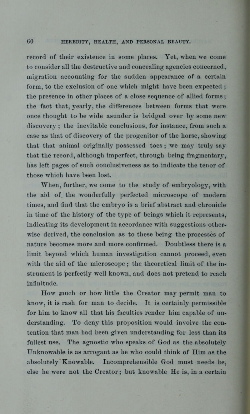 record of their existence in some places. Yet, when we come to consider all the destructive and concealing agencies concerned, migration accounting for the sudden appearance of a certain form, to the exclusion of one which might have been expected ; the presence in other places of a close sequence of allied forms; the fact that, yearly, the differences between forms that were once thought to be wide asunder is bridged over b}^ some new discovery ; the inevitable conclusions, for instance, from such a case as that of discovery of the progenitor of the horse, showing that that animal originally possessed toes ; we may truty say that the record, although imperfect, through being fragmentary, has left pages of such conclusiveness as to indicate the tenor of those which have been lost. When, further, we come to the study of embryology, with the aid oU the wonderfully perfected microscope of modern times, and find that the embryo is a brief abstract and chronicle in time of the history of the t}rpe of beings which it represents, indicating its development in accordance with suggestions other- wise derived, the conclusion as to these being the processes of nature becomes more and more confirmed. Doubtless there is a limit beyond which human investigation cannot proceed, even with the aid of the microscope ; the theoretical limit of the in- strument is perfectly well known, and does not pretend to reach infinitude. How much or how little the Creator ma}r permit man to know, it is rash for man to decide. It is certainly permissible for him to know all that his faculties render him capable of un- derstanding. To deny this proposition would involve the con- tention that man had been given understanding for less than its fullest use. The agnostic who speaks of God as the absolutely Unknowable is as arrogant as he who could think of Him as the absolutely Knowable. Incomprehensible God must needs be, else he were not the Creator; but knowable He is, in a certain