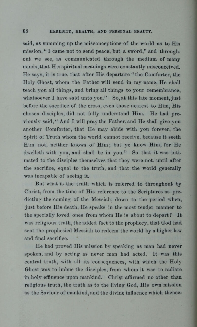 said, as summing up the misconceptions of the world as to His mission, “ I came not to send peace, but a sword,” and through- out we see, as communicated through the medium of many minds, that His spiritual meanings were constantly misconceived. He says, it is true, that after His departure “the Comforter, the Hoty Ghost, whom the Father will send in my name, He shall teach you all things, and bring all things to your remembrance, whatsoever I have said unto you.” So, at this late moment, just before the sacrifice of the cross, even those nearest to Him, His chosen disciples, did not fully understand Him. He had pre- viously said, “ And I will pray the Father, and He shall give you another Comforter, that He may abide with you forever, the Spirit of Truth whom the world cannot receive, because it seeth Him not, neither knows of Him; but ye know Him, for He dwelleth with you, and shall be in you.” So that it was inti- mated to the disciples themselves that they were not, until after the sacrifice, equal to the truth, and that the world generally was incapable of seeing it. But what is the truth which is referred to throughout by Christ, from the time of His reference to the Scriptures as pre- dicting the coming of the Messiah, down to the period when, just before His death, He speaks in the most tender manner to the specially loved ones from whom He is about to depart ? It was religious truth, the added fact to the prophecy, that God had sent the prophesied Messiah to redeem the world by a higher law and final sacrifice. He had proved His mission by speaking as man had never spoken, and by acting as never man had acted. It was this central truth, with all its consequences, with which the Holy Ghost was to imbue the disciples, from whom it was to radiate in holy effluence upon mankind. Christ affirmed no other than religious truth, the truth as to the living God, His own mission as the Saviour of mankind, and the divine influence which thence-