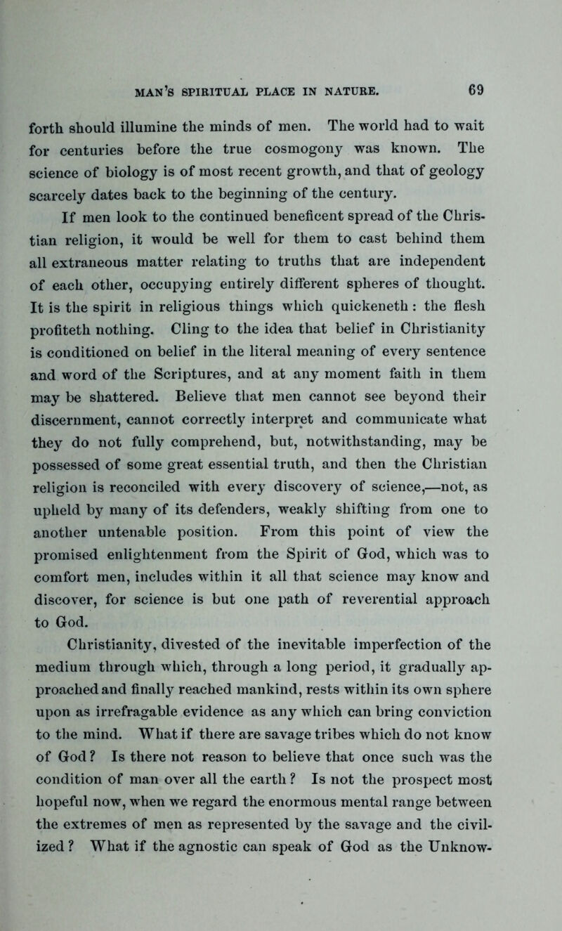 forth should illumine the minds of men. The world had to wait for centuries before the true cosmogony was known. The science of biology is of most recent growth, and that of geology scarcely dates back to the beginning of the century. If men look to the continued beneficent spread of the Chris- tian religion, it would be well for them to cast behind them all extraneous matter relating to truths that are independent of each other, occupying entirely different spheres of thought. It is the spirit in religious things which quickeneth: the flesh profiteth nothing. Cling to the idea that belief in Christianity is conditioned on belief in the literal meaning of every sentence and word of the Scriptures, and at any moment faith in them may be shattered. Believe that men cannot see beyond their discernment, cannot correctly interpret and communicate what they do not fully comprehend, but, notwithstanding, may be possessed of some great essential truth, and then the Christian religion is reconciled with every discovery of science,—not, as upheld by many of its defenders, weakly shifting from one to another untenable position. From this point of view the promised enlightenment from the Spirit of God, which was to comfort men, includes within it all that science may know and discover, for science is but one path of reverential approach to God. Christianity, divested of the inevitable imperfection of the medium through which, through a long period, it gradually ap- proached and finally reached mankind, rests within its own sphere upon as irrefragable evidence as any which can bring conviction to the mind. What if there are savage tribes which do not know of God ? Is there not reason to believe that once such was the condition of man over all the earth ? Is not the prospect most hopeful now, when we regard the enormous mental range between the extremes of men as represented by the savage and the civil- ized ? What if the agnostic can speak of God as the Unknow-