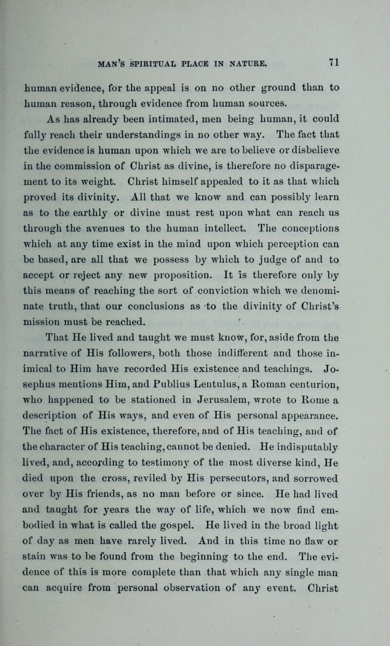 human evidence, for the appeal is on no other ground than to human reason, through evidence from human sources. As has already been intimated, men being human, it could fully reach their understandings in no other way. The fact that the evidence is human upon which we are to believe or disbelieve in the commission of Christ as divine, is therefore no disparage- ment to its weight. Christ himself appealed to it as that which proved its divinity. All that we know and can possibty learn as to the earthly or divine must rest upon what can reach us through the avenues to the human intellect. The conceptions which at any time exist in the mind upon wdiich perception can be based, are all that we possess by which to judge of and to accept or reject any new proposition. It is therefore only by this means of reaching the sort of conviction which we denomi- nate truth, that our conclusions as to the divinity of Christ’s mission must be reached. That He lived and taught we must know, for, aside from the narrative of His followers, both those indifferent and those in- imical to Him have recorded His existence and teachings. Jo- sephus mentions Him, and Publius Lentulus, a Roman centurion, who happened to be stationed in Jerusalem, wrote to Rome a description of His ways, and even of His personal appearance. The fact of His existence, therefore, and of His teaching, and of the character of His teaching, cannot be denied. He indisputably lived, and, according to testimony of the most diverse kind, He died upon the cross, reviled by His persecutors, and sorrowed over by His friends, as no man before or since. He had lived and taught for years the way of life, which we now find em- bodied in what is called the gospel. He lived in the broad light of day as men have rarely lived. And in this time no flaw or stain was to be found from the beginning to the end. The evi- dence of this is more complete than that wrhich any single man can acquire from personal observation of any event. Christ