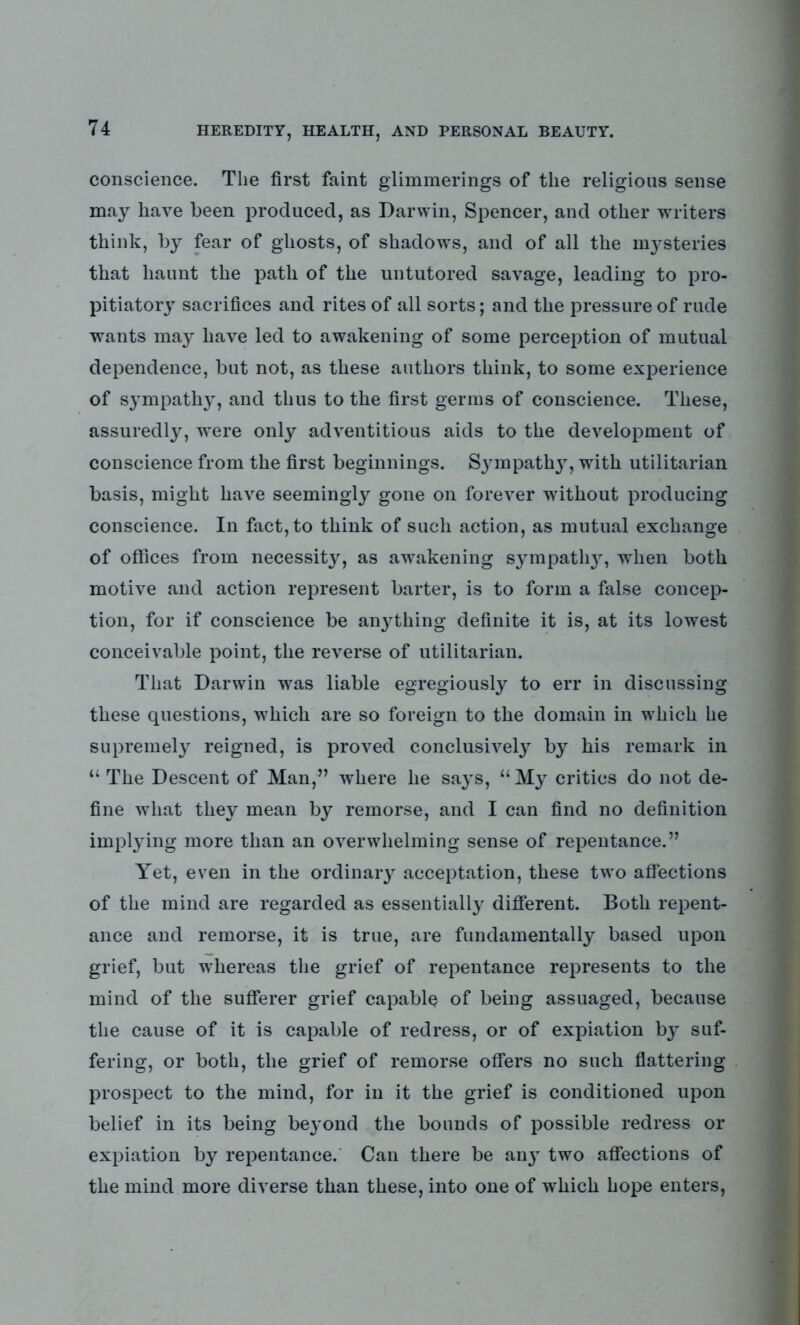 conscience. The first faint glimmerings of the religious sense may have been produced, as Darwin, Spencer, and other writers think, by fear of ghosts, of shadows, and of all the mysteries that haunt the path of the untutored savage, leading to pro- pitiatory sacrifices and rites of all sorts; and the pressure of rude wants may have led to awakening of some perception of mutual dependence, but not, as these authors think, to some experience of sympathy, and thus to the first germs of conscience. These, assuredly, were only adventitious aids to the development of conscience from the first beginnings. Sympathy, with utilitarian basis, might have seemingly gone on forever without producing conscience. In fact, to think of such action, as mutual exchange of offices from necessity, as awakening sympathy, when both motive and action represent barter, is to form a false concep- tion, for if conscience be anything definite it is, at its lowest conceivable point, the reverse of utilitarian. That Darwin was liable egregiously to err in discussing these questions, which are so foreign to the domain in which he supremely reigned, is proved conclusively by his remark in “ The Descent of Man,” where he says, u My critics do not de- fine what they mean by remorse, and I can find no definition implying more than an overwhelming sense of repentance.” Yet, even in the ordinary acceptation, these two affections of the mind are regarded as essentially different. Both repent- ance and remorse, it is true, are fundamentally based upon grief, but whereas the grief of repentance represents to the mind of the sufferer grief capable of being assuaged, because the cause of it is capable of redress, or of expiation by suf- fering, or both, the grief of remorse offers no such flattering prospect to the mind, for in it the grief is conditioned upon belief in its being beyond the bounds of possible redress or expiation by repentance. Can there be anj two affections of the mind more diverse than these, into one of which hope enters,