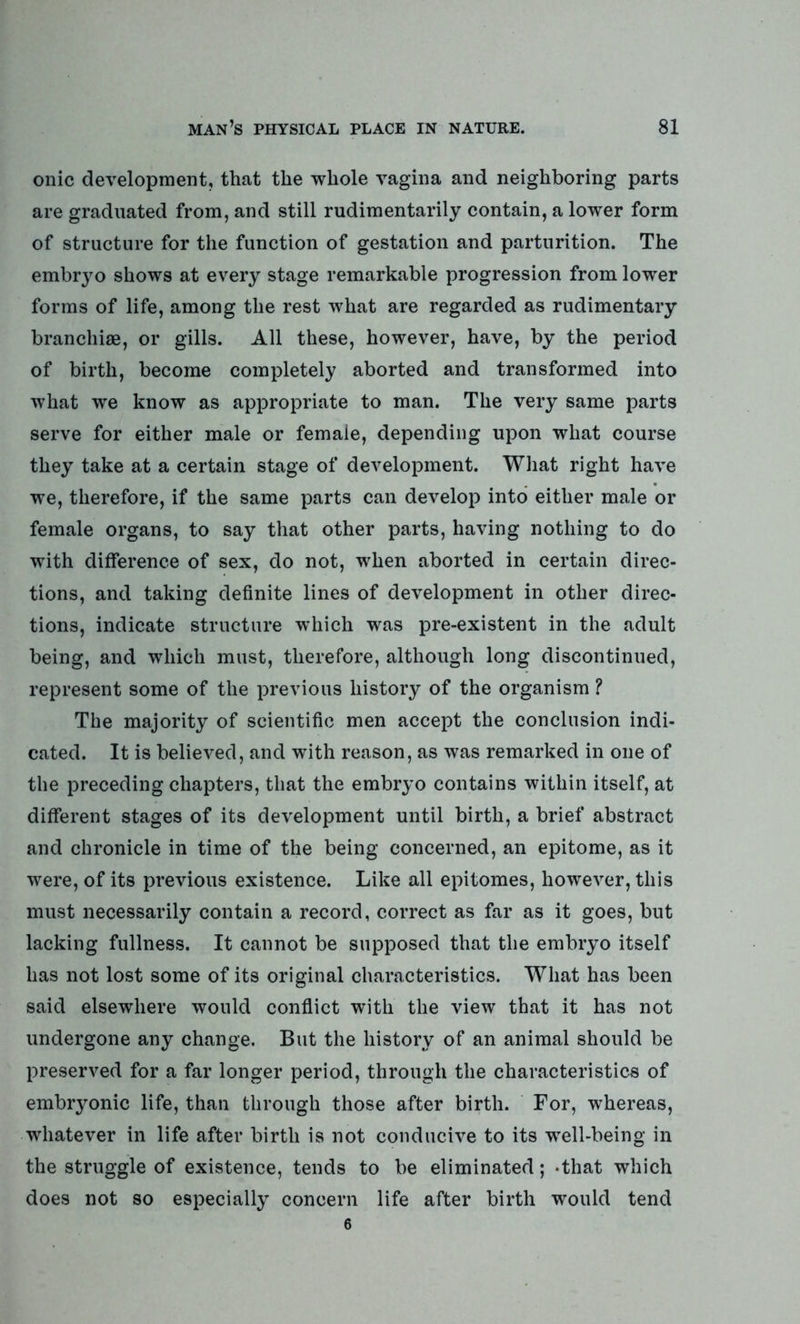 onic development, that the whole vagina and neighboring parts are graduated from, and still rudimentarily contain, a lower form of structure for the function of gestation and parturition. The embryo shows at every stage remarkable progression from lower forms of life, among the rest what are regarded as rudimentary branchiae, or gills. All these, however, have, by the period of birth, become completely aborted and transformed into what we know as appropriate to man. The very same parts serve for either male or female, depending upon what course they take at a certain stage of development. What right have we, therefore, if the same parts can develop into either male or female organs, to say that other parts, having nothing to do with difference of sex, do not, when aborted in certain direc- tions, and taking definite lines of development in other direc- tions, indicate structure which was pre-existent in the adult being, and which must, therefore, although long discontinued, represent some of the previous history of the organism ? The majority of scientific men accept the conclusion indi- cated. It is believed, and with reason, as was remarked in one of the preceding chapters, that the embryo contains within itself, at different stages of its development until birth, a brief abstract and chronicle in time of the being concerned, an epitome, as it were, of its previous existence. Like all epitomes, however, this must necessarily contain a record, correct as far as it goes, but lacking fullness. It cannot be supposed that the embryo itself has not lost some of its original characteristics. What has been said elsewhere would conflict with the view that it has not undergone any change. But the history of an animal should be preserved for a far longer period, through the characteristics of embryonic life, than through those after birth. For, whereas, whatever in life after birth is not conducive to its well-being in the struggle of existence, tends to be eliminated; -that which does not so especially concern life after birth would tend 6