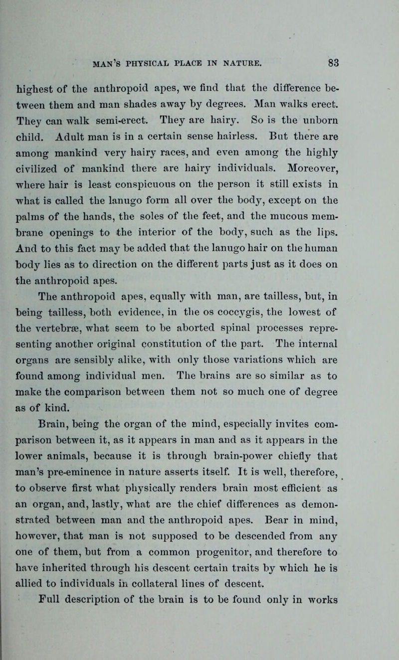 highest of the anthropoid apes, we find that the difference be- tween them and man shades away by degrees. Man walks erect. They can walk semi-erect. They are hairy. So is the unborn child. Adult man is in a certain sense hairless. Bat there are among mankind ve^ hairy races, and even among the highly civilized of mankind there are hairy individuals. Moreover, where hair is least conspicuous on the person it still exists in what is called the lanugo form all over the body, except on the palms of the hands, the soles of the feet, and the mucous mem- brane openings to the interior of the body, such as the lips. And to this fact may be added that the lanugo hair on the human body lies as to direction on the different parts just as it does on the anthropoid apes. The anthropoid apes, equally with man, are tailless, but, in being tailless, both evidence, in the os coccvgis, the lowest of the vertebrae, what seem to be aborted spinal processes repre- senting another original constitution of the part. The internal organs are sensibly alike, with only those variations which are found among individual men. The brains are so similar as to make the comparison between them not so much one of degree as of kind. Brain, being the organ of the mind, especially invites com- parison between it, as it appears in man and as it appears in the lower animals, because it is through brain-power chiefly that man’s pre-eminence in nature asserts itself. It is well, therefore, to observe first what physically renders brain most efficient as an organ, and, lastly, what are the chief differences as demon- strated between man and the anthropoid apes. Bear in mind, however, that man is not supposed to be descended from any one of them, but from a common progenitor, and therefore to have inherited through his descent certain traits by which he is allied to individuals in collateral lines of descent. Full description of the brain is to be found only in works