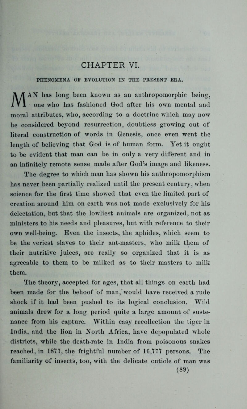 PHENOMENA OF EVOLUTION IN THE PRESENT ERA. AN lias long been known as an anthropomorphic being, one who has fashioned God after his own mental and moral attributes, who, according to a doctrine which may now be considered beyond resurrection, doubtless growing out of literal construction of words in Genesis, once even went the length of believing that God is of human form. Yet it ought to be evident that man can be in only a very different and in an infinitely remote sense made after God’s image and likeness. The degree to which man has shown his anthropomorphism has never been partially realized until the present century, when science for the first time showed that even the limited part of creation around him on earth was not made exclusively for his delectation, but that the lowliest animals are organized, not as ministers to his needs and pleasures, but with reference to their own well-being. Even the insects, the aphides, which seem to be the veriest slaves to their ant-masters, who milk them of their nutritive juices, are really so organized that it is as agreeable to them to be milked as to their masters to milk them. The theory, accepted for ages, that all things on earth had been made for the behoof of man, would have received a rude shock if it had been pushed to its logical conclusion. Wild animals drew for a long period quite a large amount of suste- nance from his capture. Within easy recollection the tiger in India, and the lion in North Africa, have depopulated whole districts, while the death-rate in India from poisonous snakes reached, in 1877, the frightful number of 16,777 persons. The familiarity of insects, too, with the delicate cuticle of man was