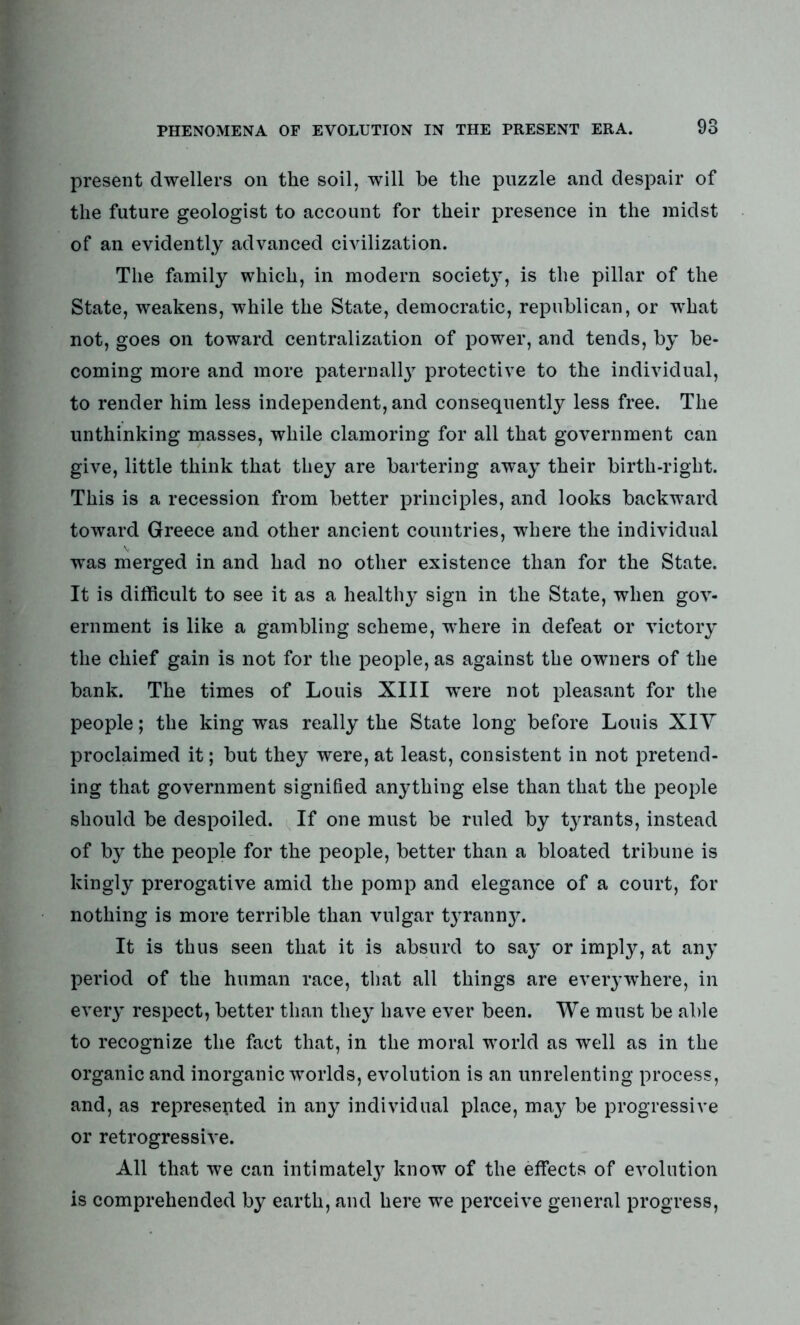 present dwellers on the soil, will be the puzzle and despair of the future geologist to account for their presence in the midst of an evidently advanced civilization. The family which, in modern society, is the pillar of the State, weakens, while the State, democratic, republican, or what not, goes on toward centralization of power, and tends, by be- coming more and more paternally protective to the individual, to render him less independent, and consequently less free. The unthinking masses, while clamoring for all that government can give, little think that they are bartering away their birth-right. This is a recession from better principles, and looks backward toward Greece and other ancient countries, where the individual was merged in and had no other existence than for the State. It is difficult to see it as a healthy sign in the State, when gov- ernment is like a gambling scheme, where in defeat or victory the chief gain is not for the people, as against the owners of the bank. The times of Louis XIII 'were not pleasant for the people; the king was really the State long before Louis XIY proclaimed it; but they were, at least, consistent in not pretend- ing that government signified anything else than that the people should be despoiled. If one must be ruled by tyrants, instead of by the people for the people, better than a bloated tribune is kingly prerogative amid the pomp and elegance of a court, for nothing is more terrible than vulgar tyranny. It is thus seen that it is absurd to say or imply, at any period of the human race, that all things are everywhere, in every respect, better than they have ever been. We must be able to recognize the fact that, in the moral world as well as in the organic and inorganic worlds, evolution is an unrelenting process, and, as represented in any individual place, may be progressive or retrogressive. All that we can intimately know of the effects of evolution is comprehended by earth, and here we perceive general progress,