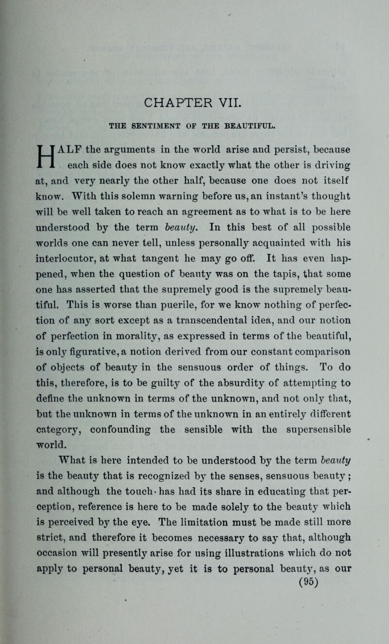 THE SENTIMENT OF THE BEAUTIFUL. HALF the arguments in the world arise and persist, because each side does not know exactly what the other is driving at, and very nearly the other half, because one does not itself know. With this solemn warning before us, an instant’s thought will be well taken to reach an agreement as to what is to be here understood by the term beauty. In this best of all possible worlds one can never tell, unless personally acquainted with his interlocutor, at what tangent he may go off. It has even hap- pened, when the question of beauty was on the tapis, that some one has asserted that the supremely good is the supremely beau- tiful. This is worse than puerile, for we know nothing of perfec- tion of any sort except as a transcendental idea, and our notion of perfection in morality, as expressed in terms of the beautiful, is only figurative, a notion derived from our constant comparison of objects of beauty in the sensuous order of things. To do this, therefore, is to be guilty of the absurdity of attempting to define the unknown in terms of the unknown, and not only that, but the unknown in terms of the unknown in an entirely different category, confounding the sensible with the supersensible world. What is here intended to be understood by the term beauty is the beauty that is recognized by the senses, sensuous beauty; and although the touch - has had its share in educating that per- ception, reference is here to be made solely to the beauty which is perceived by the eye. The limitation must be made still more strict, and therefore it becomes necessary to say that, although occasion will presently arise for using illustrations which do not apply to personal beauty, yet it is to personal beauty, as our