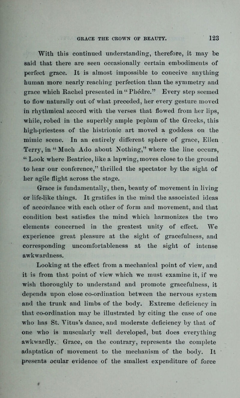 With this continued understanding, therefore, it may be said that there are seen occasionally certain embodiments of perfect grace. It is almost impossible to conceive anything human more nearly reaching perfection than the symmetry and grace which Rachel presented in“Phedre.” Every step seemed to flow naturally out of what preceded, her every gesture moved in rhythmical accord with the verses that flowed from her lips, while, robed in the superbly ample peplum of the Greeks, this higli-priestess of the histrionic art moved a goddess on the mimic scene. In an entirely different sphere of grace, Ellen Terry, in “ Much Ado about Nothing,” where the line occurs, “ Look where Beatrice, like a lapwing, moves close to the ground to hear our conference,” thrilled the spectator by the sight of her agile flight across the stage. Grace is fundamental^, then, beauty of movement in living or life-like things. It gratifies in the mind the associated ideas of accordance with each other of form and movement, and that condition best satisfies the mind which harmonizes the two elements concerned in the greatest unity of effect. We experience great pleasure at the sight of gracefulness, and corresponding uncomfortableness at the sight of intense awkwardness. Looking at the effect from a mechanical point of view, and it is from that point of view which we must examine it, if we wish thoroughly to understand and promote gracefulness, it depends upon close co-ordination between the nervous system and the trunk and limbs of the body. Extreme deficiency in that co-ordination may be illustrated by citing the case of one who has St. Titus’s dance, and moderate deficiency by that of one who is muscularly well developed, but does every thing awkwardly. Grace, on the contrary, represents the complete adaptation of movement to the mechanism of the body. It presents ocular evidence of the smallest expenditure of force ¥