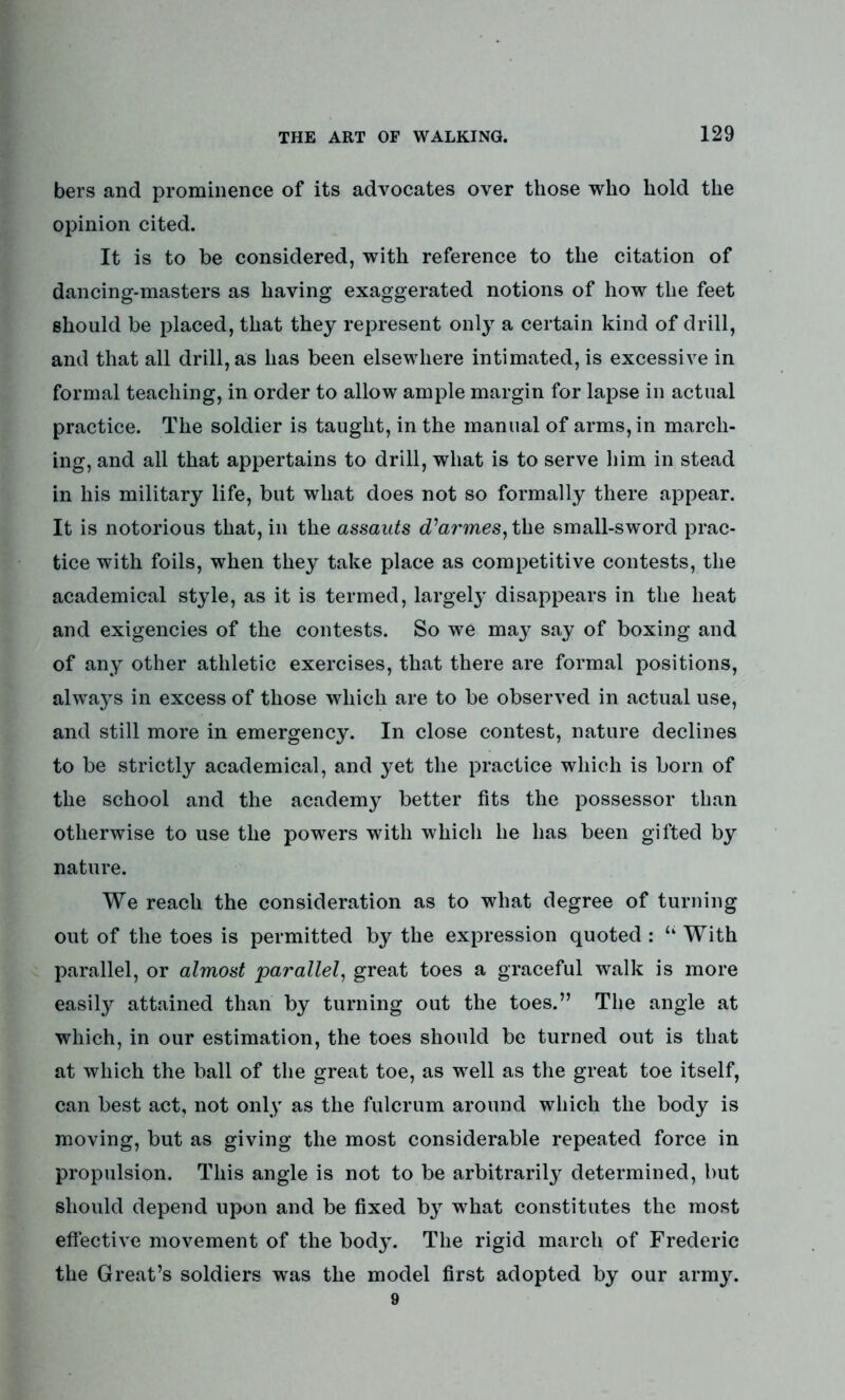 bers and prominence of its advocates over those who hold the opinion cited. It is to be considered, with reference to the citation of dancing-masters as having exaggerated notions of how the feet should be placed, that they represent only a certain kind of drill, and that all drill, as has been elsewhere intimated, is excessive in formal teaching, in order to allow ample margin for lapse in actual practice. The soldier is taught, in the manual of arms, in march- ing, and all that appertains to drill, what is to serve him in stead in his military life, but what does not so formally there appear. It is notorious that, in the assauts cTarmes, the small-sword prac- tice with foils, when they take place as competitive contests, the academical style, as it is termed, largel}r disappears in the heat and exigencies of the contests. So we may say of boxing and of any other athletic exercises, that there are formal positions, always in excess of those which are to be observed in actual use, and still more in emergency. In close contest, nature declines to be strictly academical, and yet the practice which is born of the school and the academy better fits the possessor than otherwise to use the powers with which he has been gifted by nature. We reach the consideration as to what degree of turning out of the toes is permitted by the expression quoted : “ With parallel, or almost parallel, great toes a graceful walk is more easily attained than by turning out the toes.” The angle at which, in our estimation, the toes should be turned out is that at which the ball of the great toe, as well as the great toe itself, can best act, not only as the fulcrum around which the body is moving, but as giving the most considerable repeated force in propulsion. This angle is not to be arbitrarily determined, but should depend upon and be fixed by what constitutes the most effective movement of the body. The rigid march of Frederic the Great’s soldiers was the model first adopted by our army.