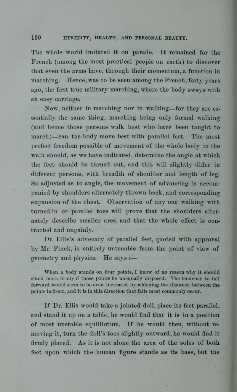 The whole world imitated it on parade. It remained for the French (among the most practical people on earth) to discover that even the arms have, through their momentum,.a function in marching. Hence, was to be seen among the French, forty years ago, the first true military marching, where the body sways with an easy carriage. Now, neither in marching nor in walking—for they' are es- sentially the same thing, marching being only formal walking (and hence those persons walk best who have been taught to march)—can the body move best with parallel feet. The most perfect freedom possible of movement of the whole body in the walk should, as we have indicated, determine the angle at which the feet should be turned out, and this will slightly differ in different persons, with breadth of shoulder and length of leg. So adjusted as to angle, the movement of advancing is accom- panied by shoulders alternately thrown back, and corresponding expansion of the chest. Observation of any one walking with turned-in or parallel toes will prove that the shoulders alter- nate^ describe smaller arcs, and that the whole effect is con- tracted and ungainly. Dr. Ellis’s advocacy of parallel feet, quoted with approval b}r Mr. Finck, is entirely untenable from the point of view of geometry and physics. He says :— When a body stands on four points, I know of, no reason why it should stand more firmly if those points be unequally disposed. The tendency to fall forward would seem to be even increased by widening the distance between the points in front, and it is in this direction that falls most commonly occur. If Dr. Ellis would take a jointed doll, place its feet parallel, and stand it up on a table, he would find that it is in a position of most unstable equilibrium. If he would then, without re- moving it, turn the doll’s toes slightly outward, he would find it firmly placed. As it is not alone the area of the soles of both feet upon which the human figure stands as its base, but the
