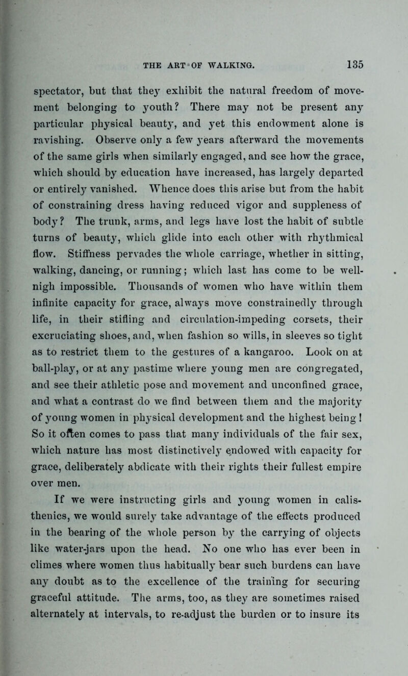 spectator, but that the}r exhibit the natural freedom of move- ment belonging to youth? There may not be present any particular physical beauty, and yet this endowment alone is ravishing. Observe only a few years afterward the movements of the same girls when similarly engaged, and see how the grace, which should by education have increased, has largely departed or entirely vanished. Whence does this arise but from the habit of constraining dress having reduced vigor and suppleness of body? The trunk, arms, and legs have lost the habit of subtle turns of beauty, which glide into each other with rhythmical flow. Stiffness pervades the whole carriage, whether in sitting, walking, dancing, or running; which last has come to be well- nigh impossible. Thousands of women who have within them infinite capacity for grace, always move constrainedly through life, in their stifling and circulation-impeding corsets, their excruciating shoes, and, when fashion so wills, in sleeves so tight as to restrict them to the gestures of a kangaroo. Look on at ball-play, or at any pastime where young men are congregated, and see their athletic pose and movement and unconfined grace, and what a contrast do we find between them and the majority of young women in physical development and the highest being 1 So it often comes to pass that many individuals of the fair sex, which nature has most distinctively endowed with capacity for grace, deliberately abdicate with their rights their fullest empire over men. If we were instructing girls and young women in calis- thenics, we would surely take advantage of the effects produced in the bearing of the whole person by the carrying of objects like water-jars upon the head. No one who has ever been in climes where women thus habitually bear such burdens can have any doubt as to the excellence of the training for securing graceful attitude. The arms, too, as they are sometimes raised alternately at intervals, to re-adjust the burden or to insure its