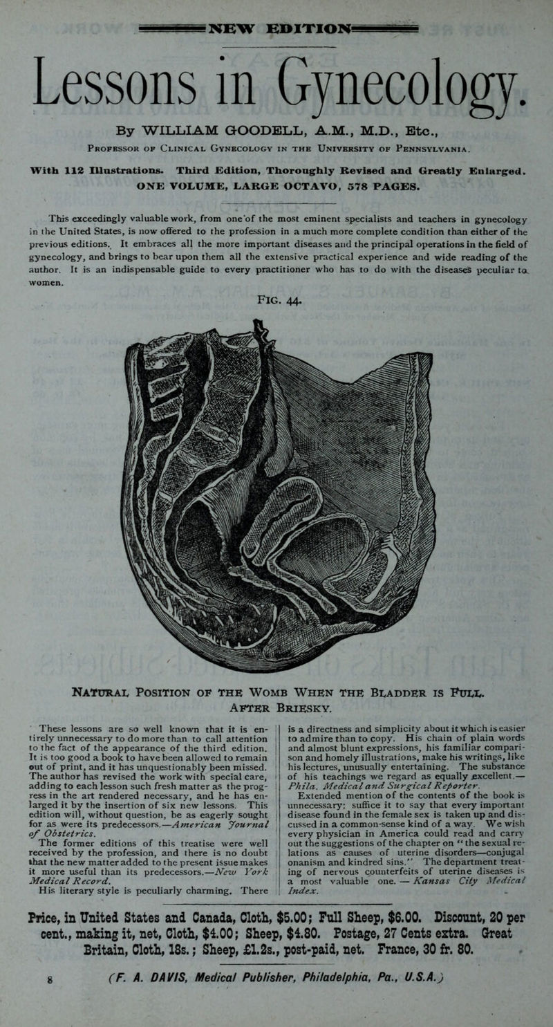 NEW EDITION Lessons in Gynecology. By WILLIAM GOODELL, A.M., M.D., Etc., Professor of Clinical Gynecology in the University of Pennsylvania. With 112 Illustrations. Third .Edition, Thoroughly Revised and Greatly Enlarged. ONE VOLUME, LARGE OCTAVO, 578 PAGES. This exceedingly valuable work, from one'of the most eminent specialists and teachers in gynecology in the United States, is now offered to the profession in a much more complete condition than either of the previous editions. It embraces all the more important diseases and the principal operations in the field of gynecology, and brings to bear upon them all the extensive practical experience and wide reading of the author. It is an indispensable guide to every practitioner who has to do with the diseases peculiar tOk women. Fig. 44. Natural Position of the Womb When the Bladder is Full. After Briesky. These lessons are so well known that it is en- tirely unnecessary to do more than to call attention to the fact of the appearance of the third edition. It is too good a book to have been allowed to remain out of print, and it has unquestionably been missed. The author has revised the work with special care, adding to each lesson such fresh matter as the prog- ress in the art rendered necessary, and he has en- larged it by the insertion of six new lessons. This edition will, without question, be as eagerly sought for as were its predecessors.—American Journal 0/ Obstetrics. The former editions of this treatise were well received by the profession, and there is no doubt that the new matter added to the present issue makes it more useful than its predecessors.—New York Medical Record. His literary style is peculiarly charming. There is a directness and simplicity about it which is easier to admire than to copy. His chain of plain words and almost blunt expressions, his familiar compari- son and homely illustrations, make his writings, like his lectures, unusually entertaining. The substance of his teachings we regard as equally excellent.— Phila. Medical and Surgical Reporter. Extended mention of the contents of the book is unnecessary; suffice it to say that every important disease found in the female sex is taken up and dis- cussed in a common-sense kind of away. We wish every physician in America could read and carry out the suggestions of the chapter on “ the sexual re- lations as causes of uterine disorders—conjugal onanism and kindred sins.” The department treat- ing of nervous counterfeits of uterine diseases is a most valuable one. — Kansas City Medical Index. Price, in United States and Canada, Cloth, $5.00; Full Sheep, $6.00. Discount, 20 per cent., making it, net, Cloth, $100; Sheep, $180. Postage, 27 Cents extra. Great Britain, Cloth, 18s.; Sheep, £1.2s., post-paid, net. France, 30 fr. 80.